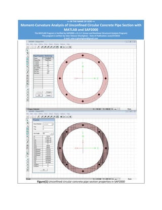 >> IN THE NAME OF GOD << 
Moment‐Curvature Analysis of Unconfined Circular Concrete Pipe Section with 
MATLAB and SAP2000
The MATLAB Program is Verified by SAP2000 v.15.1.0  (Linear and Nonlinear Structural Analysis Program) 
This program is written by Salar Delavar Ghashghaei ‐ Date of Publication: June/27/2016 
E‐mail: salar.d.ghashghaei@gmail.com
Figure(1) Unconfined circular concrete pipe section properties in SAP2000 
 