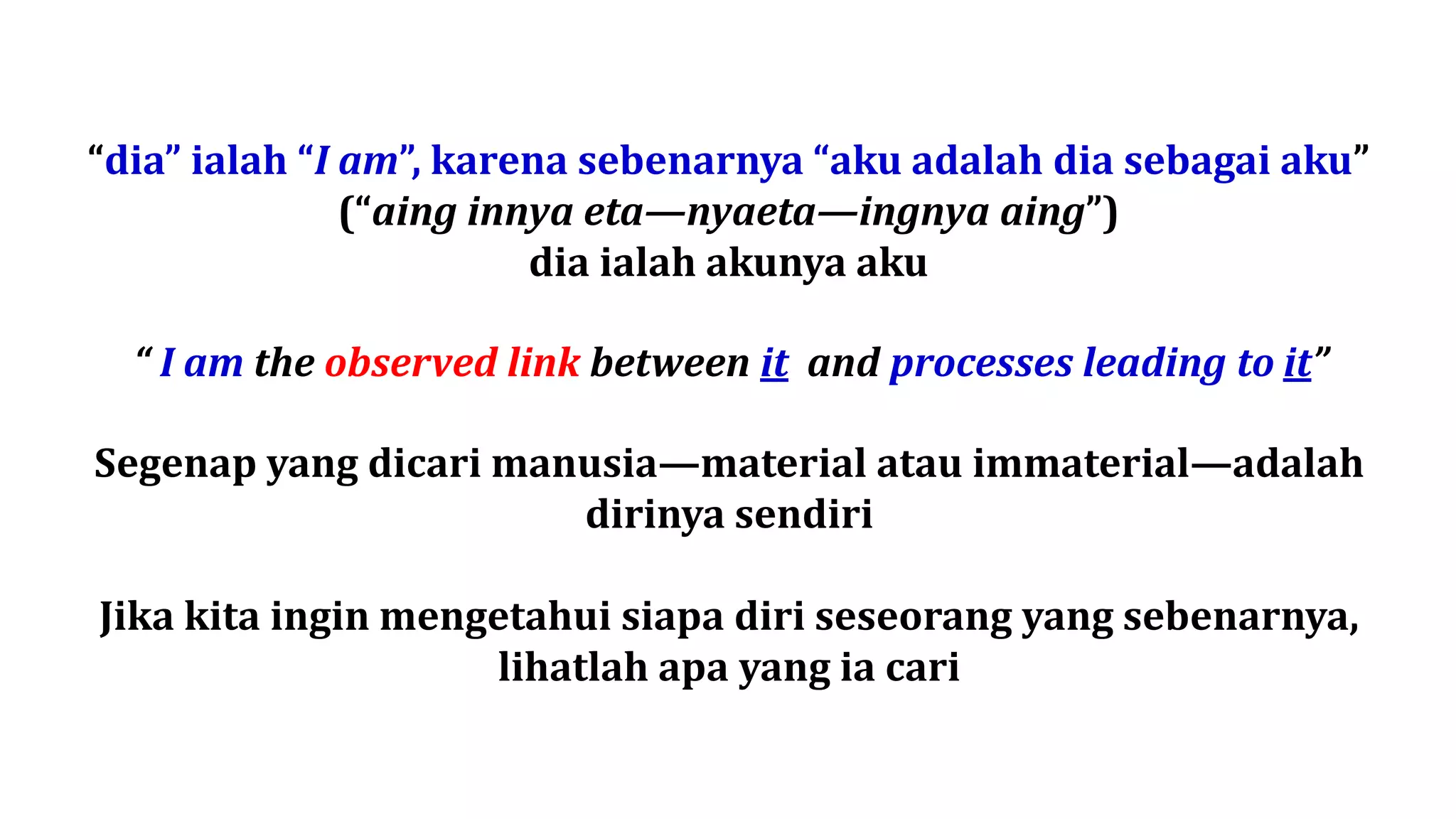 “dia” ialah “I am”, karena sebenarnya “aku adalah dia sebagai aku”
(“aing innya eta—nyaeta—ingnya aing”)
dia ialah akunya aku
Segenap yang dicari manusia—material atau immaterial—adalah
dirinya sendiri
Jika kita ingin mengetahui siapa diri seseorang yang sebenarnya,
lihatlah apa yang ia cari
“ I am the observed link between it and processes leading to it”
