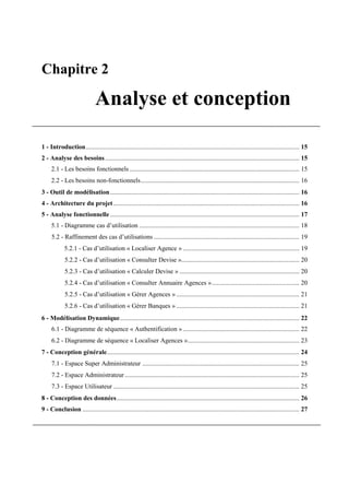 Chapitre 2
Analyse et conception
1 - Introduction.................................................................................................................................... 15
2 - Analyse des besoins........................................................................................................................ 15
2.1 - Les besoins fonctionnels ......................................................................................................... 15
2.2 - Les besoins non-fonctionnels.................................................................................................. 16
3 - Outil de modélisation..................................................................................................................... 16
4 - Architecture du projet................................................................................................................... 16
5 - Analyse fonctionnelle..................................................................................................................... 17
5.1 - Diagramme cas d’utilisation ................................................................................................... 18
5.2 - Raffinement des cas d’utilisations .......................................................................................... 19
5.2.1 - Cas d’utilisation « Localiser Agence » ........................................................................ 19
5.2.2 - Cas d’utilisation « Consulter Devise »......................................................................... 20
5.2.3 - Cas d’utilisation « Calculer Devise » .......................................................................... 20
5.2.4 - Cas d’utilisation « Consulter Annuaire Agences »...................................................... 20
5.2.5 - Cas d’utilisation « Gérer Agences » ............................................................................ 21
5.2.6 - Cas d’utilisation « Gérer Banques » ............................................................................ 21
6 - Modélisation Dynamique............................................................................................................... 22
6.1 - Diagramme de séquence « Authentification »........................................................................ 22
6.2 - Diagramme de séquence « Localiser Agences »..................................................................... 23
7 - Conception générale....................................................................................................................... 24
7.1 - Espace Super Administrateur ................................................................................................. 25
7.2 - Espace Administrateur............................................................................................................ 25
7.3 - Espace Utilisateur ................................................................................................................... 25
8 - Conception des données................................................................................................................. 26
9 - Conclusion ...................................................................................................................................... 27
 