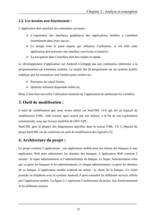 Chapitre 2 : Analyse et conception
16
2.2. Les besoins non fonctionnels :
L’application doit satisfaire les contraintes suivantes :
 L’ergonomie des interfaces graphiques des applications mobiles a contribué
énormément dans leurs succès.
 Le design reste le point majeur qui influence l’utilisateur. A cet effet cette
application doit présenter une interface conviviale et intuitive.
 La navigation dans l’interface doit être simple et rapide.
Le développement d’application sur Android n’échappe pas aux contraintes inhérentes à la
programmation sur terminaux mobiles. Le simple fait de programmer sur un système mobile
implique que les ressources sont limitées pour certain cas:
 Puissance de calcul limitée.
 Quantité mémoire disponible faible etc.
Donc il faut bien surveiller l’allocation mémoire de l’application en optimisant les variables.
3. Outil de modélisation :
L’outil de modélisation que nous avons utilisé est StarUML v5.0 qui est un logiciel de
modélisation UML, cédé comme open source par son éditeur, à la fin de son exploitation
commerciale, sous une licence modifiée de GNU GPL.
StarUML gère la plupart des diagrammes spécifiés dans la norme UML 2.0. L’objectif du
projet StarUML est de construire un outil de modélisation des logiciels [3].
4. Architecture du projet :
Le projet contient 2 applications : une application mobile pour les clients des banques et une
application Web pour administrer les données des banques. L’application Web contient 2
acteurs : le super administrateur et l’administrateur de banque. Le Super Administrateur celui
qui va gérer les banques et les administrateurs, et chaque administrateur va gérer les données
de sa banque. L’application mobile contient un acteur : le client de la banque. Ce client
possède un téléphone avec le système Android, il peut consulter les différents services offerts
par l’application mobile. La figure 2.1 représente l’architecture du projet, leur fonctionnement
et les différents acteurs.
 