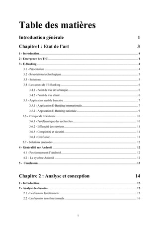 i
Table des matières
Introduction générale 1
Chapitre1 : Etat de l’art 3
1 - Introduction........................................................................................................................... 4
2 - Emergence des TIC................................................................................................................ 4
3 - E-Banking.............................................................................................................................. 4
3.1 - Présentation .............................................................................................................................. 4
3.2 - Révolutions technologique........................................................................................................ 5
3.3 - Solutions ................................................................................................................................... 5
3.4 - Les atouts de l’E-Banking......................................................................................................... 6
3.4.1 - Point de vue de la banque............................................................................................... 6
3.4.2 - Point de vue client.......................................................................................................... 6
3.5 - Application mobile bancaire ..................................................................................................... 7
3.5.1 - Application E-Banking internationale............................................................................ 7
3.5.2 - Application E-Banking nationale................................................................................... 9
3.6 - Critique de l’existence ............................................................................................................. 10
3.6.1 - Problématique des recherches...................................................................................... 10
3.6.2 - Efficacité des services.................................................................................................. 11
3.6.3 - Complexité et sécurité.................................................................................................. 11
3.6.4 - Confiance .................................................................................................................... 11
3.7 - Solutions proposées ................................................................................................................. 12
4 - Généralité sur Android ........................................................................................................ 12
4.1 - Positionnement d’Android...................................................................................................... 12
4.2 - Le système Android ............................................................................................................... 12
5 - Conclusion............................................................................................................................13
Chapitre 2 : Analyse et conception 14
1 - Introduction.................................................................................................................................... 15
2 - Analyse des besoins........................................................................................................................ 15
2.1 - Les besoins fonctionnels ......................................................................................................... 15
2.2 - Les besoins non-fonctionnels.................................................................................................. 16
 