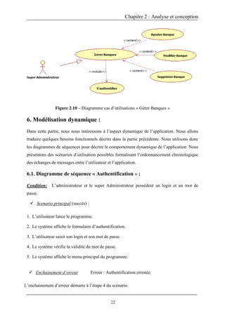 Chapitre 2 : Analyse et conception
22
Figure 2.10 – Diagramme cas d’utilisations « Gérer Banques »
6. Modélisation dynamique :
Dans cette partie, nous nous intéressons à l’aspect dynamique de l’application. Nous allons
traduire quelques besoins fonctionnels décrits dans la partie précédente. Nous utilisons donc
les diagrammes de séquences pour décrire le comportement dynamique de l’application. Nous
présentons des scénarios d’utilisation possibles formalisant l’ordonnancement chronologique
des échanges de messages entre l’utilisateur et l’application.
6.1. Diagramme de séquence « Authentification » :
Condition: L’administrateur et le super Administrateur possèdent un login et un mot de
passe.
 Scenario principal (succès) :
1. L’utilisateur lance le programme.
2. Le système affiche le formulaire d’authentification.
3. L’utilisateur saisit son login et son mot de passe.
4. Le système vérifie la validité du mot de passe.
5. Le système affiche le menu principal du programme.
 Enchainement d’erreur Erreur : Authentification erronée.
L’enchainement d’erreur démarre à l’étape 4 du scénario.
 