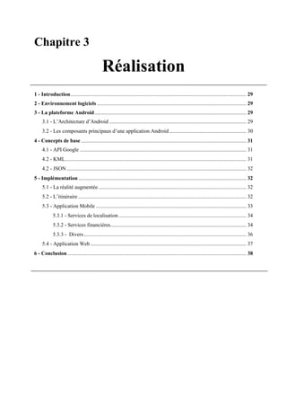 Chapitre 3
Réalisation
1 - Introduction.................................................................................................................................... 29
2 - Environnement logiciels ................................................................................................................ 29
3 - La plateforme Android.................................................................................................................. 29
3.1 - L’Architecture d’Android ....................................................................................................... 29
3.2 - Les composants principaux d’une application Android.......................................................... 30
4 - Concepts de base ............................................................................................................................ 31
4.1 - API Google ............................................................................................................................. 31
4.2 - KML........................................................................................................................................ 31
4.2 - JSON....................................................................................................................................... 32
5 - Implémentation .............................................................................................................................. 32
5.1 - La réalité augmentée ............................................................................................................... 32
5.2 - L’itinéraire .............................................................................................................................. 32
5.3 - Application Mobile ................................................................................................................. 33
5.3.1 - Services de localisation................................................................................................ 34
5.3.2 - Services financières...................................................................................................... 34
5.3.3 - Divers.......................................................................................................................... 36
5.4 - Application Web ..................................................................................................................... 37
6 - Conclusion ...................................................................................................................................... 38
 