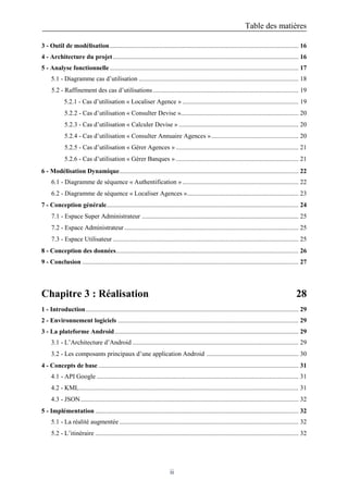 Table des matières
ii
3 - Outil de modélisation..................................................................................................................... 16
4 - Architecture du projet................................................................................................................... 16
5 - Analyse fonctionnelle..................................................................................................................... 17
5.1 - Diagramme cas d’utilisation ................................................................................................... 18
5.2 - Raffinement des cas d’utilisations .......................................................................................... 19
5.2.1 - Cas d’utilisation « Localiser Agence » ........................................................................ 19
5.2.2 - Cas d’utilisation « Consulter Devise »......................................................................... 20
5.2.3 - Cas d’utilisation « Calculer Devise » .......................................................................... 20
5.2.4 - Cas d’utilisation « Consulter Annuaire Agences »...................................................... 20
5.2.5 - Cas d’utilisation « Gérer Agences » ............................................................................ 21
5.2.6 - Cas d’utilisation « Gérer Banques » ............................................................................ 21
6 - Modélisation Dynamique............................................................................................................... 22
6.1 - Diagramme de séquence « Authentification »........................................................................ 22
6.2 - Diagramme de séquence « Localiser Agences »..................................................................... 23
7 - Conception générale....................................................................................................................... 24
7.1 - Espace Super Administrateur ................................................................................................. 25
7.2 - Espace Administrateur............................................................................................................ 25
7.3 - Espace Utilisateur ................................................................................................................... 25
8 - Conception des données................................................................................................................. 26
9 - Conclusion ...................................................................................................................................... 27
Chapitre 3 : Réalisation 28
1 - Introduction.................................................................................................................................... 29
2 - Environnement logiciels ................................................................................................................ 29
3 - La plateforme Android.................................................................................................................. 29
3.1 - L’Architecture d’Android ....................................................................................................... 29
3.2 - Les composants principaux d’une application Android ......................................................... 30
4 - Concepts de base ............................................................................................................................ 31
4.1 - API Google ............................................................................................................................. 31
4.2 - KML........................................................................................................................................ 31
4.3 - JSON....................................................................................................................................... 32
5 - Implémentation .............................................................................................................................. 32
5.1 - La réalité augmentée ............................................................................................................... 32
5.2 - L’itinéraire .............................................................................................................................. 32
 