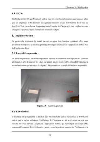 Chapitre 3 : Réalisation
32
4.3. JSON:
JSON (JavaScript Object Notation) utilisé pour recevoir les informations des banques telles
que les longitudes et les latitudes des agences bancaires et des distributeurs de la base de
données. C’est est un format de données textuel issu du JavaScript où il était employé comme
une syntaxe pour décrire les valeurs des instances d’objets.
5. Implémentation :
Ce paragraphe représente le travail exposé au cours des chapitres précédant, alors nous
présentons l’itinéraire, la réalité augmentée et quelques interfaces de l’application mobile puis
de l’application Web.
5.1. La réalité augmentée :
La réalité augmentée c’est-à-dire superposés à la vue de la caméra du téléphone des éléments
géo localisés afin de pouvoir les situés par apport à notre position [9]. Elle aide l’utilisateur à
savoir la direction qui va suivre. La figure 3.3 représente un exemple de la réalité augmentée.
Figure 3.3 – Réalité augmentée
5.2. L’itinéraire :
L’itinéraire est le trajet entre la position de l’utilisateur et l’agence bancaire ou le distributeur
choisit par le même utilisateur. L’affichage de l’itinéraire se fait après avoir envoyé une
requête HTTP au serveur Google par l’application mobile, qui répond par un fichier KML
contenant l’ensemble des coordonnées (points) entre la position courante de l’utilisateur et la
 