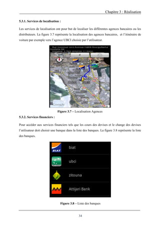 Chapitre 3 : Réalisation
34
5.3.1. Services de localisation :
Les services de localisation ont pour but de localiser les différentes agences bancaires ou les
distributeurs. La figure 3.7 représente la localisation des agences bancaires, et l’itinéraire de
voiture par exemple vers l’agence UBCI choisie par l’utilisateur.
Figure 3.7 – Localisation Agences
5.3.2. Services financiers :
Pour accéder aux services financiers tels que les cours des devises et le change des devises
l’utilisateur doit choisir une banque dans la liste des banques. La figure 3.8 représente la liste
des banques.
Figure 3.8 – Liste des banques
 