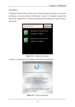 Chapitre 3 : Réalisation
36
5.3.3. Divers :
L’application mobile contient d’autres services comme l’annuaire des agences et les contacts
par banque, et un service d’aide et d’information. La figure 3.12 représente l’annuaire des
agences par exemple BIAT. L’utilisateur peut effectuer des recherches des agences selon le
gouvernorat.
Figure 3.12 – Annuaire des Agences
La figure 3.13 représente l’aide et quelques informations de l’application.
Figure 3.13 – Aide et informations
 
