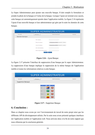 Chapitre 3 : Réalisation
38
Le Super Administrateur peut ajouter une nouvelle banque. Il doit remplir le formulaire et
joindre la photo de la banque et l’icône de la banque. Lorsque l’ajout est terminé avec succès,
cette banque est automatiquement ajoutée dans l’application mobile. La figure 3.16 représente
l’ajout d’une nouvelle banque et leur administrateur qui gère par la suite les données de cette
banque.
Figure 3.16 – Ajout Banque
La figure 3.17 présente l’interface de suppression d’une banque par le super Administrateur.
La suppression d’une banque implique la suppression de la même banque de l’application
mobile et toutes les informations relatives à cette banque.
Figure 3.17 – Supprimer Banque
6. Conclusion :
Dans ce chapitre nous avons pu voir l’environnement de travail de notre projet ainsi que les
différents API de développement utilisés. Par la suite nous avons présenté quelques interfaces
de l’application mobile et l’application web. Nous arrivons donc à la fin de notre rapport que
nous clôturons par la conclusion générale.
 