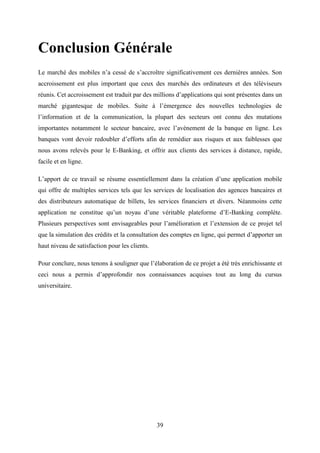 39
Conclusion Générale
Le marché des mobiles n’a cessé de s’accroître significativement ces dernières années. Son
accroissement est plus important que ceux des marchés des ordinateurs et des téléviseurs
réunis. Cet accroissement est traduit par des millions d’applications qui sont présentes dans un
marché gigantesque de mobiles. Suite à l’émergence des nouvelles technologies de
l’information et de la communication, la plupart des secteurs ont connu des mutations
importantes notamment le secteur bancaire, avec l’avènement de la banque en ligne. Les
banques vont devoir redoubler d’efforts afin de remédier aux risques et aux faiblesses que
nous avons relevés pour le E-Banking, et offrir aux clients des services à distance, rapide,
facile et en ligne.
L’apport de ce travail se résume essentiellement dans la création d’une application mobile
qui offre de multiples services tels que les services de localisation des agences bancaires et
des distributeurs automatique de billets, les services financiers et divers. Néanmoins cette
application ne constitue qu’un noyau d’une véritable plateforme d’E-Banking complète.
Plusieurs perspectives sont envisageables pour l’amélioration et l’extension de ce projet tel
que la simulation des crédits et la consultation des comptes en ligne, qui permet d’apporter un
haut niveau de satisfaction pour les clients.
Pour conclure, nous tenons à souligner que l’élaboration de ce projet a été très enrichissante et
ceci nous a permis d’approfondir nos connaissances acquises tout au long du cursus
universitaire.
 
