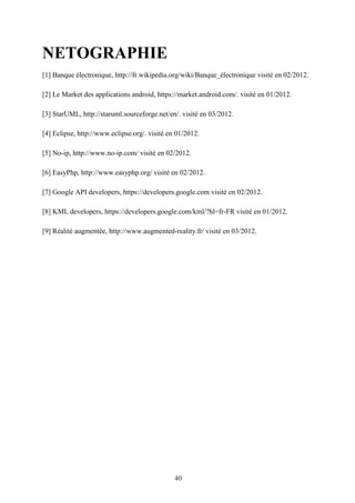 40
NETOGRAPHIE
[1] Banque électronique, http://fr.wikipedia.org/wiki/Banque_électronique visité en 02/2012.
[2] Le Market des applications android, https://market.android.com/. visité en 01/2012.
[3] StarUML, http://staruml.sourceforge.net/en/. visité en 03/2012.
[4] Eclipse, http://www.eclipse.org/. visité en 01/2012.
[5] No-ip, http://www.no-ip.com/ visité en 02/2012.
[6] EasyPhp, http://www.easyphp.org/ visité en 02/2012.
[7] Google API developers, https://developers.google.com visité en 02/2012.
[8] KML developers, https://developers.google.com/kml/?hl=fr-FR visité en 01/2012.
[9] Réalité augmentée, http://www.augmented-reality.fr/ visité en 03/2012.
 