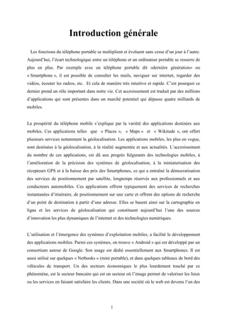 1
Introduction générale
Les fonctions du téléphone portable se multiplient et évoluent sans cesse d’un jour à l’autre.
Aujourd’hui, l’écart technologique entre un téléphone et un ordinateur portable se resserre de
plus en plus. Par exemple avec un téléphone portable dit «dernière génération» ou
« Smartphone », il est possible de consulter les mails, naviguer sur internet, regarder des
vidéos, écouter les radios, etc. Et cela de manière très intuitive et rapide. C’est pourquoi ce
dernier prend un rôle important dans notre vie. Cet accroissement est traduit par des millions
d’applications qui sont présentes dans un marché potentiel qui dépasse quatre milliards de
mobiles.
La prospérité du téléphone mobile s’explique par la variété des applications destinées aux
mobiles. Ces applications telles que « Places », « Maps » et « Wikitude », ont offert
plusieurs services notamment la géolocalisation. Les applications mobiles, les plus en vogue,
sont destinées à la géolocalisation, à la réalité augmentée et aux actualités. L’accroissement
du nombre de ces applications, est dû aux progrès fulgurants des technologies mobiles, à
l’amélioration de la précision des systèmes de géolocalisation, à la miniaturisation des
récepteurs GPS et à la baisse des prix des Smartphones, ce qui a entraîné la démocratisation
des services de positionnement par satellite, longtemps réservés aux professionnels et aux
conducteurs automobiles. Ces applications offrent typiquement des services de recherches
instantanées d’itinéraire, de positionnement sur une carte et offrent des options de recherche
d’un point de destination à partir d’une adresse. Elles se basent ainsi sur la cartographie en
ligne et les services de géolocalisation qui constituent aujourd’hui l’une des sources
d’innovation les plus dynamiques de l’internet et des technologies numériques.
L’utilisation et l’émergence des systèmes d’exploitation mobiles, a facilité le développement
des applications mobiles. Parmi ces systèmes, on trouve « Android » qui est développé par un
consortium autour de Google. Son usage est dédié essentiellement aux Smartphones. Il est
aussi utilisé sur quelques « Netbooks » (mini portable), et dans quelques tableaux de bord des
véhicules de transport. Un des secteurs économiques le plus lourdement touché par ce
phénomène, est le secteur bancaire qui est un secteur où l’image permet de valoriser les lieux
ou les services en faisant satisfaire les clients. Dans une société où le web est devenu l’un des
 