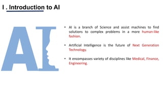 I . Introduction to AI
• AI is a branch of Science and assist machines to find
solutions to complex problems in a more human-like
fashion.
• Artificial Intelligence is the future of Next Generation
Technology.
• It encompasses variety of disciplines like Medical, Finance,
Engineering.
 
