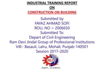 INDUSTRIAL TRAINING REPORT
ON
CONSTRUCTION ON BUILDING
Submitted by
FAYAZ AHMAD SOFI
ROLL NO = 2006650
Submitted To:
Depart of Civil Engineering
Ram Devi Jindal Group of Professional Institutions
Vill:- Basauli, Lalru, Mohali, Punjab-140501
Session 2017-2020
 