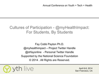Cultures of Participation - @myHealthImpact:
For Students, By Students
Fay Cobb Payton Ph.D.
@myhealthimpact – Project Twitter Handle
@drfayonline - Personal Twitter Handle
Supported by the National Science Foundation
© 2014 . All Rights are Reserved.
April 6-8, 2014
San Francisco, CA
Annual Conference on Youth + Tech + Health
	
  
 