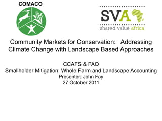 Community Markets for Conservation: Addressing Climate Change with Landscape Based Approaches 
CCAFS & FAO 
Smallholder Mitigation: Whole Farm and Landscape Accounting Presenter: John Fay 27 October 2011 
 
