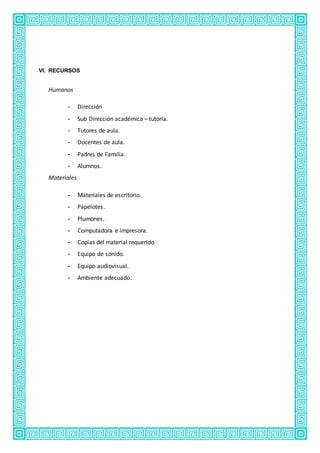 VI. RECURSOS
Humanos
- Dirección
- Sub Dirección académica – tutoría.
- Tutores de aula.
- Docentes de aula.
- Padres de Familia.
- Alumnos.
Materiales
- Materiales de escritorio.
- Papelotes.
- Plumones.
- Computadora e impresora.
- Copias del material requerido.
- Equipo de sonido.
- Equipo audiovisual.
- Ambiente adecuado.
 