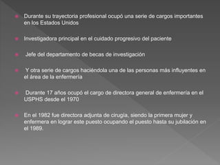  Durante su trayectoria profesional ocupó una serie de cargos importantes
en los Estados Unidos
 Investigadora principal en el cuidado progresivo del paciente
 Jefe del departamento de becas de investigación
 Y otra serie de cargos haciéndola una de las personas más influyentes en
el área de la enfermería
 Durante 17 años ocupó el cargo de directora general de enfermería en el
USPHS desde el 1970
 En el 1982 fue directora adjunta de cirugía, siendo la primera mujer y
enfermera en lograr este puesto ocupando el puesto hasta su jubilación en
el 1989.
 