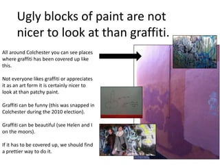 Ugly blocks of paint are not
nicer to look at than graffiti.
All around Colchester you can see places
where graffiti has been covered up like
this.
Not everyone likes graffiti or appreciates
it as an art form it is certainly nicer to
look at than patchy paint.
Graffiti can be funny (this was snapped in
Colchester during the 2010 election).
Graffiti can be beautiful (see Helen and I
on the moors).
If it has to be covered up, we should find
a prettier way to do it.
 