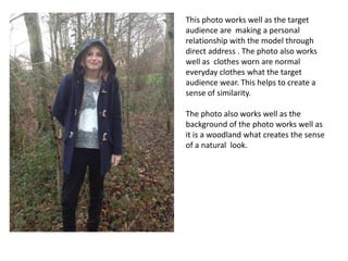 This photo works well as the target
audience are making a personal
relationship with the model through
direct address . The photo also works
well as clothes worn are normal
everyday clothes what the target
audience wear. This helps to create a
sense of similarity.
The photo also works well as the
background of the photo works well as
it is a woodland what creates the sense
of a natural look.
 
