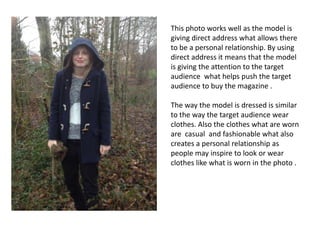 This photo works well as the model is
giving direct address what allows there
to be a personal relationship. By using
direct address it means that the model
is giving the attention to the target
audience what helps push the target
audience to buy the magazine .
The way the model is dressed is similar
to the way the target audience wear
clothes. Also the clothes what are worn
are casual and fashionable what also
creates a personal relationship as
people may inspire to look or wear
clothes like what is worn in the photo .
 