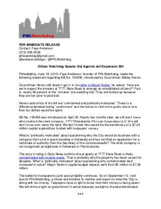 FOR IMMEDIATE RELEASE
Contact: Faye Anderson
(215) 995-5028
phlwatchdog@gmail.com
@andersonatlarge | @PHLWatchdog
Citizen Watchdog Speaks Out Against Jail Expansion Bill
Philadelphia–June 18, 2015–Faye Anderson, founder of PHLWatchdog, made the
following statement regarding Bill No. 150406, introduced by Councilman Bobby Henon:
Councilman Henon still doesn’t get it. In his letter to Mayor Nutter, he asked, “How are
we to expect the inmates at 7777 State Road to emerge as rehabilitated citizens?” Fact
is, nearly 80 percent of the “inmates” are awaiting trial. They are locked up because
they are too poor to post bail.
Henon said critics of his bill are “uninformed and politically motivated.” There is a
difference between being “uninformed” and the failure to inform the public about how
their tax dollars would be spent.
Bill No. 150406 was introduced on April 30. Nearly two months later, we still don’t know
who’s behind the shell company, 7777 Philadelphia PA Loan Associates LLC. We still
don’t know who owns the land. We don’t know who would be the beneficiary of a $7.26
million capital expenditure funded with taxpayers’ money.
What is “politically motivated” about questioning why the City would do business with a
company that is not in good standing in Delaware and has not filed an application for a
certificate of authority from the Secretary of the Commonwealth? The shell company is
not recognized as legitimate in Delaware or Pennsylvania.
The story in today’s Daily News confirms the property at 7777 State Road is likely
contaminated with nuclear waste. That is probably why the property has been vacant for
decades. What is “politically motivated” about questioning why contaminated land
increased in value? Mayor Nutter’s capital budget request went from $5 million to $7.26
million.
The battle for transparency and accountability continues. So on September 10, I will
launch PHLWatchdog, a citizen-led initiative to monitor and report on what the City is
doing with our money. Taxpayers have a right to know how their money is being spent.
We will shine a light on government in action because sunlight is the best disinfectant.
###
 