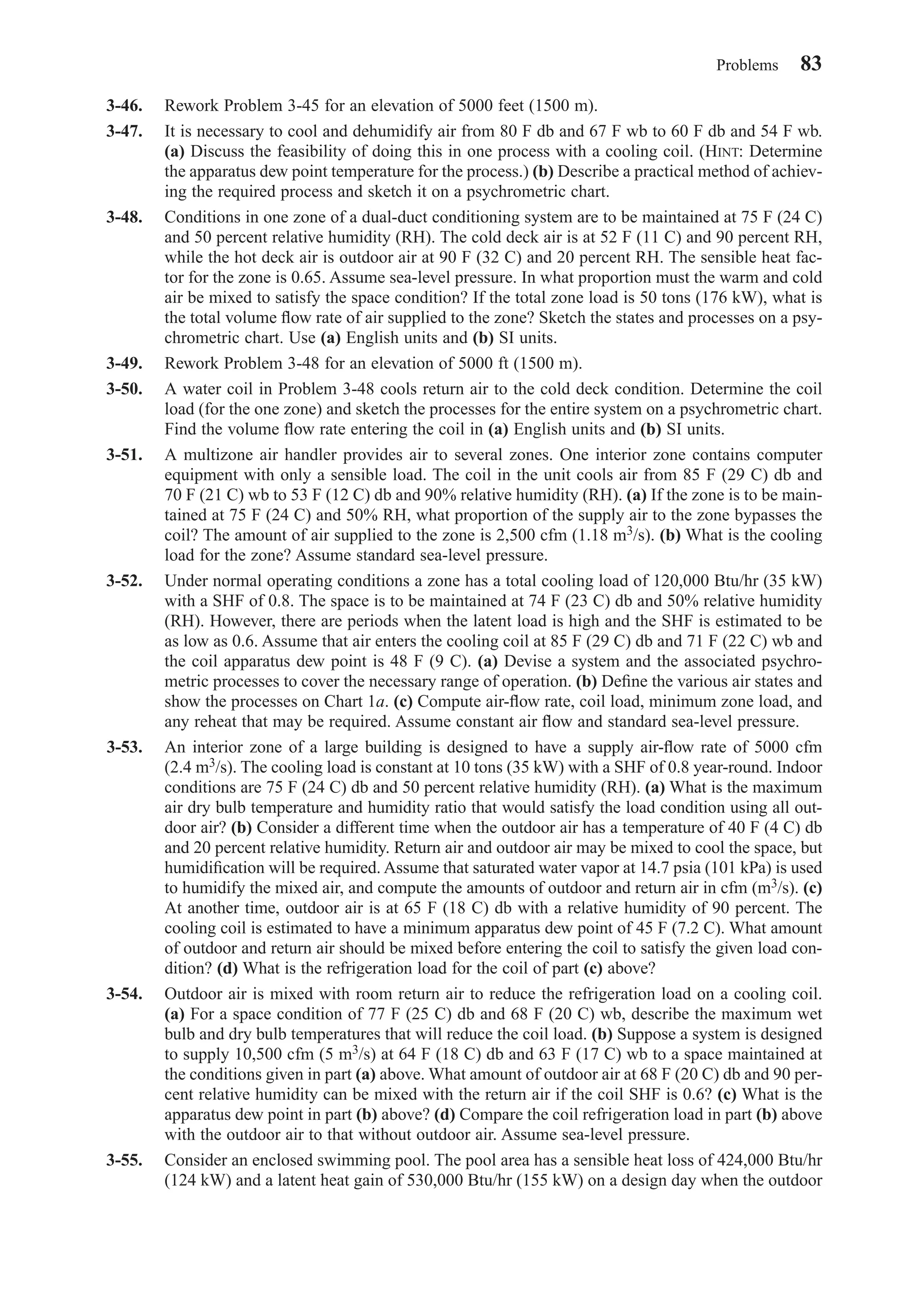 3-46. Rework Problem 3-45 for an elevation of 5000 feet (1500 m).
3-47. It is necessary to cool and dehumidify air from 80 F db and 67 F wb to 60 F db and 54 F wb.
(a) Discuss the feasibility of doing this in one process with a cooling coil. (HINT: Determine
the apparatus dew point temperature for the process.) (b) Describe a practical method of achiev-
ing the required process and sketch it on a psychrometric chart.
3-48. Conditions in one zone of a dual-duct conditioning system are to be maintained at 75 F (24 C)
and 50 percent relative humidity (RH). The cold deck air is at 52 F (11 C) and 90 percent RH,
while the hot deck air is outdoor air at 90 F (32 C) and 20 percent RH. The sensible heat fac-
tor for the zone is 0.65. Assume sea-level pressure. In what proportion must the warm and cold
air be mixed to satisfy the space condition? If the total zone load is 50 tons (176 kW), what is
the total volume ﬂow rate of air supplied to the zone? Sketch the states and processes on a psy-
chrometric chart. Use (a) English units and (b) SI units.
3-49. Rework Problem 3-48 for an elevation of 5000 ft (1500 m).
3-50. A water coil in Problem 3-48 cools return air to the cold deck condition. Determine the coil
load (for the one zone) and sketch the processes for the entire system on a psychrometric chart.
Find the volume ﬂow rate entering the coil in (a) English units and (b) SI units.
3-51. A multizone air handler provides air to several zones. One interior zone contains computer
equipment with only a sensible load. The coil in the unit cools air from 85 F (29 C) db and
70 F (21 C) wb to 53 F (12 C) db and 90% relative humidity (RH). (a) If the zone is to be main-
tained at 75 F (24 C) and 50% RH, what proportion of the supply air to the zone bypasses the
coil? The amount of air supplied to the zone is 2,500 cfm (1.18 m3/s). (b) What is the cooling
load for the zone? Assume standard sea-level pressure.
3-52. Under normal operating conditions a zone has a total cooling load of 120,000 Btu/hr (35 kW)
with a SHF of 0.8. The space is to be maintained at 74 F (23 C) db and 50% relative humidity
(RH). However, there are periods when the latent load is high and the SHF is estimated to be
as low as 0.6. Assume that air enters the cooling coil at 85 F (29 C) db and 71 F (22 C) wb and
the coil apparatus dew point is 48 F (9 C). (a) Devise a system and the associated psychro-
metric processes to cover the necessary range of operation. (b) Deﬁne the various air states and
show the processes on Chart 1a. (c) Compute air-ﬂow rate, coil load, minimum zone load, and
any reheat that may be required. Assume constant air ﬂow and standard sea-level pressure.
3-53. An interior zone of a large building is designed to have a supply air-ﬂow rate of 5000 cfm
(2.4 m3/s). The cooling load is constant at 10 tons (35 kW) with a SHF of 0.8 year-round. Indoor
conditions are 75 F (24 C) db and 50 percent relative humidity (RH). (a) What is the maximum
air dry bulb temperature and humidity ratio that would satisfy the load condition using all out-
door air? (b) Consider a different time when the outdoor air has a temperature of 40 F (4 C) db
and 20 percent relative humidity. Return air and outdoor air may be mixed to cool the space, but
humidiﬁcation will be required. Assume that saturated water vapor at 14.7 psia (101 kPa) is used
to humidify the mixed air, and compute the amounts of outdoor and return air in cfm (m3/s). (c)
At another time, outdoor air is at 65 F (18 C) db with a relative humidity of 90 percent. The
cooling coil is estimated to have a minimum apparatus dew point of 45 F (7.2 C). What amount
of outdoor and return air should be mixed before entering the coil to satisfy the given load con-
dition? (d) What is the refrigeration load for the coil of part (c) above?
3-54. Outdoor air is mixed with room return air to reduce the refrigeration load on a cooling coil.
(a) For a space condition of 77 F (25 C) db and 68 F (20 C) wb, describe the maximum wet
bulb and dry bulb temperatures that will reduce the coil load. (b) Suppose a system is designed
to supply 10,500 cfm (5 m3/s) at 64 F (18 C) db and 63 F (17 C) wb to a space maintained at
the conditions given in part (a) above. What amount of outdoor air at 68 F (20 C) db and 90 per-
cent relative humidity can be mixed with the return air if the coil SHF is 0.6? (c) What is the
apparatus dew point in part (b) above? (d) Compare the coil refrigeration load in part (b) above
with the outdoor air to that without outdoor air. Assume sea-level pressure.
3-55. Consider an enclosed swimming pool. The pool area has a sensible heat loss of 424,000 Btu/hr
(124 kW) and a latent heat gain of 530,000 Btu/hr (155 kW) on a design day when the outdoor
Problems 83
Chapter03.qxd 6/15/04 2:31 PM Page 83
 