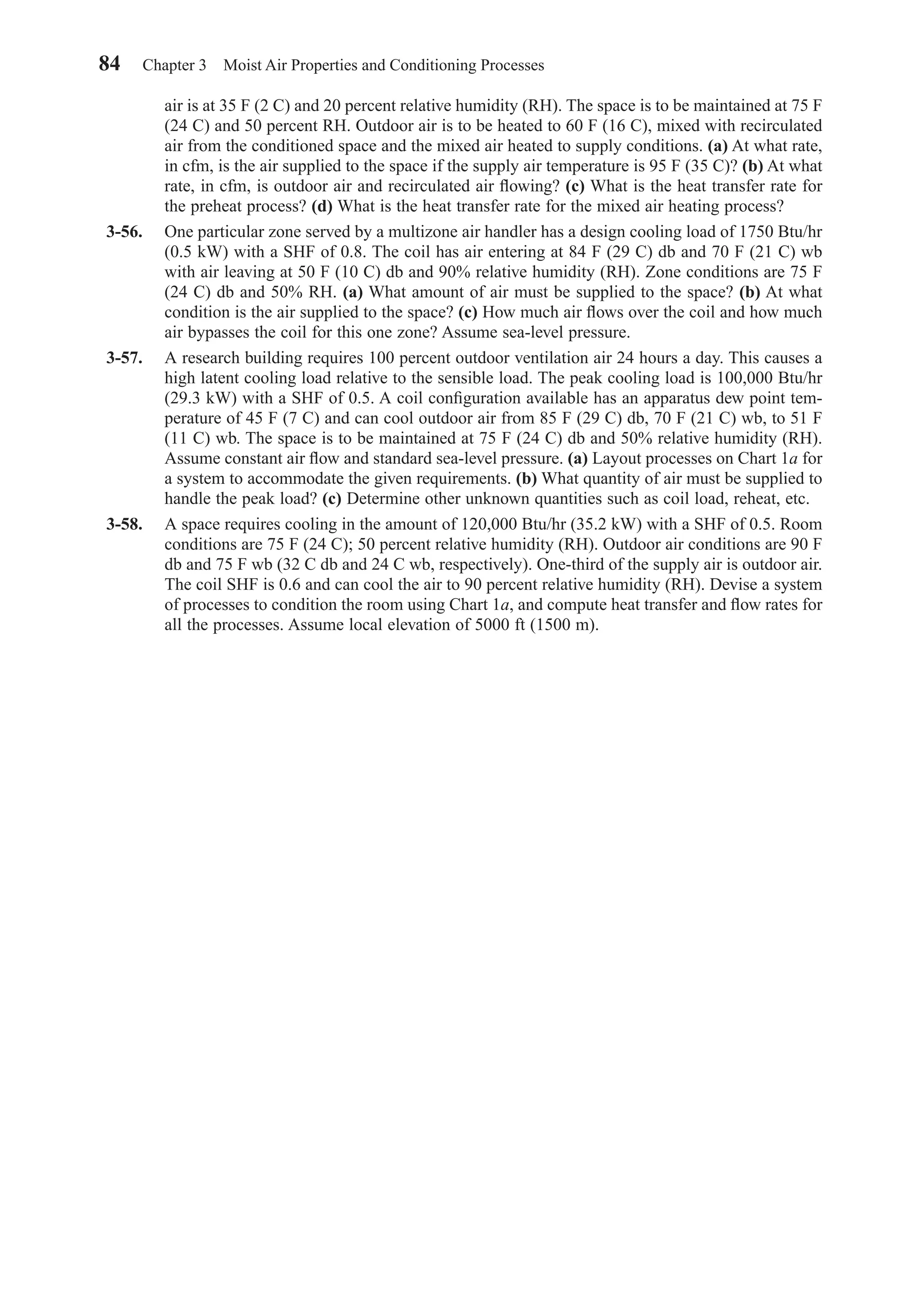 air is at 35 F (2 C) and 20 percent relative humidity (RH). The space is to be maintained at 75 F
(24 C) and 50 percent RH. Outdoor air is to be heated to 60 F (16 C), mixed with recirculated
air from the conditioned space and the mixed air heated to supply conditions. (a) At what rate,
in cfm, is the air supplied to the space if the supply air temperature is 95 F (35 C)? (b) At what
rate, in cfm, is outdoor air and recirculated air ﬂowing? (c) What is the heat transfer rate for
the preheat process? (d) What is the heat transfer rate for the mixed air heating process?
3-56. One particular zone served by a multizone air handler has a design cooling load of 1750 Btu/hr
(0.5 kW) with a SHF of 0.8. The coil has air entering at 84 F (29 C) db and 70 F (21 C) wb
with air leaving at 50 F (10 C) db and 90% relative humidity (RH). Zone conditions are 75 F
(24 C) db and 50% RH. (a) What amount of air must be supplied to the space? (b) At what
condition is the air supplied to the space? (c) How much air ﬂows over the coil and how much
air bypasses the coil for this one zone? Assume sea-level pressure.
3-57. A research building requires 100 percent outdoor ventilation air 24 hours a day. This causes a
high latent cooling load relative to the sensible load. The peak cooling load is 100,000 Btu/hr
(29.3 kW) with a SHF of 0.5. A coil conﬁguration available has an apparatus dew point tem-
perature of 45 F (7 C) and can cool outdoor air from 85 F (29 C) db, 70 F (21 C) wb, to 51 F
(11 C) wb. The space is to be maintained at 75 F (24 C) db and 50% relative humidity (RH).
Assume constant air ﬂow and standard sea-level pressure. (a) Layout processes on Chart 1a for
a system to accommodate the given requirements. (b) What quantity of air must be supplied to
handle the peak load? (c) Determine other unknown quantities such as coil load, reheat, etc.
3-58. A space requires cooling in the amount of 120,000 Btu/hr (35.2 kW) with a SHF of 0.5. Room
conditions are 75 F (24 C); 50 percent relative humidity (RH). Outdoor air conditions are 90 F
db and 75 F wb (32 C db and 24 C wb, respectively). One-third of the supply air is outdoor air.
The coil SHF is 0.6 and can cool the air to 90 percent relative humidity (RH). Devise a system
of processes to condition the room using Chart 1a, and compute heat transfer and ﬂow rates for
all the processes. Assume local elevation of 5000 ft (1500 m).
84 Chapter 3 Moist Air Properties and Conditioning Processes
Chapter03.qxd 6/15/04 2:31 PM Page 84
 