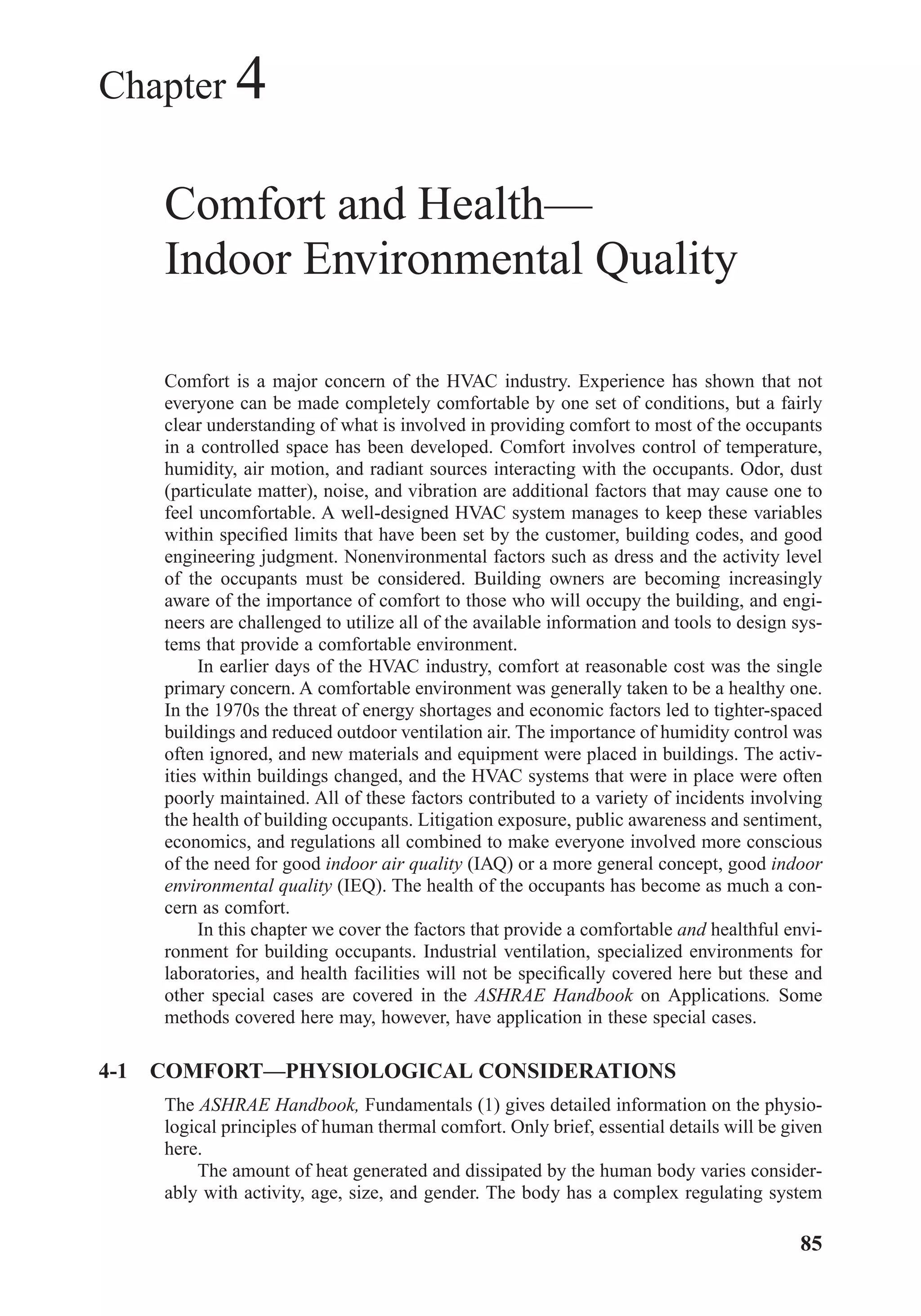 Chapter 4
Comfort and Health—
Indoor Environmental Quality
Comfort is a major concern of the HVAC industry. Experience has shown that not
everyone can be made completely comfortable by one set of conditions, but a fairly
clear understanding of what is involved in providing comfort to most of the occupants
in a controlled space has been developed. Comfort involves control of temperature,
humidity, air motion, and radiant sources interacting with the occupants. Odor, dust
(particulate matter), noise, and vibration are additional factors that may cause one to
feel uncomfortable. A well-designed HVAC system manages to keep these variables
within speciﬁed limits that have been set by the customer, building codes, and good
engineering judgment. Nonenvironmental factors such as dress and the activity level
of the occupants must be considered. Building owners are becoming increasingly
aware of the importance of comfort to those who will occupy the building, and engi-
neers are challenged to utilize all of the available information and tools to design sys-
tems that provide a comfortable environment.
In earlier days of the HVAC industry, comfort at reasonable cost was the single
primary concern. A comfortable environment was generally taken to be a healthy one.
In the 1970s the threat of energy shortages and economic factors led to tighter-spaced
buildings and reduced outdoor ventilation air. The importance of humidity control was
often ignored, and new materials and equipment were placed in buildings. The activ-
ities within buildings changed, and the HVAC systems that were in place were often
poorly maintained. All of these factors contributed to a variety of incidents involving
the health of building occupants. Litigation exposure, public awareness and sentiment,
economics, and regulations all combined to make everyone involved more conscious
of the need for good indoor air quality (IAQ) or a more general concept, good indoor
environmental quality (IEQ). The health of the occupants has become as much a con-
cern as comfort.
In this chapter we cover the factors that provide a comfortable and healthful envi-
ronment for building occupants. Industrial ventilation, specialized environments for
laboratories, and health facilities will not be speciﬁcally covered here but these and
other special cases are covered in the ASHRAE Handbook on Applications. Some
methods covered here may, however, have application in these special cases.
4-1 COMFORT—PHYSIOLOGICAL CONSIDERATIONS
The ASHRAE Handbook, Fundamentals (1) gives detailed information on the physio-
logical principles of human thermal comfort. Only brief, essential details will be given
here.
The amount of heat generated and dissipated by the human body varies consider-
ably with activity, age, size, and gender. The body has a complex regulating system
85
Chapter04.qxd 6/15/04 2:31 PM Page 85
 