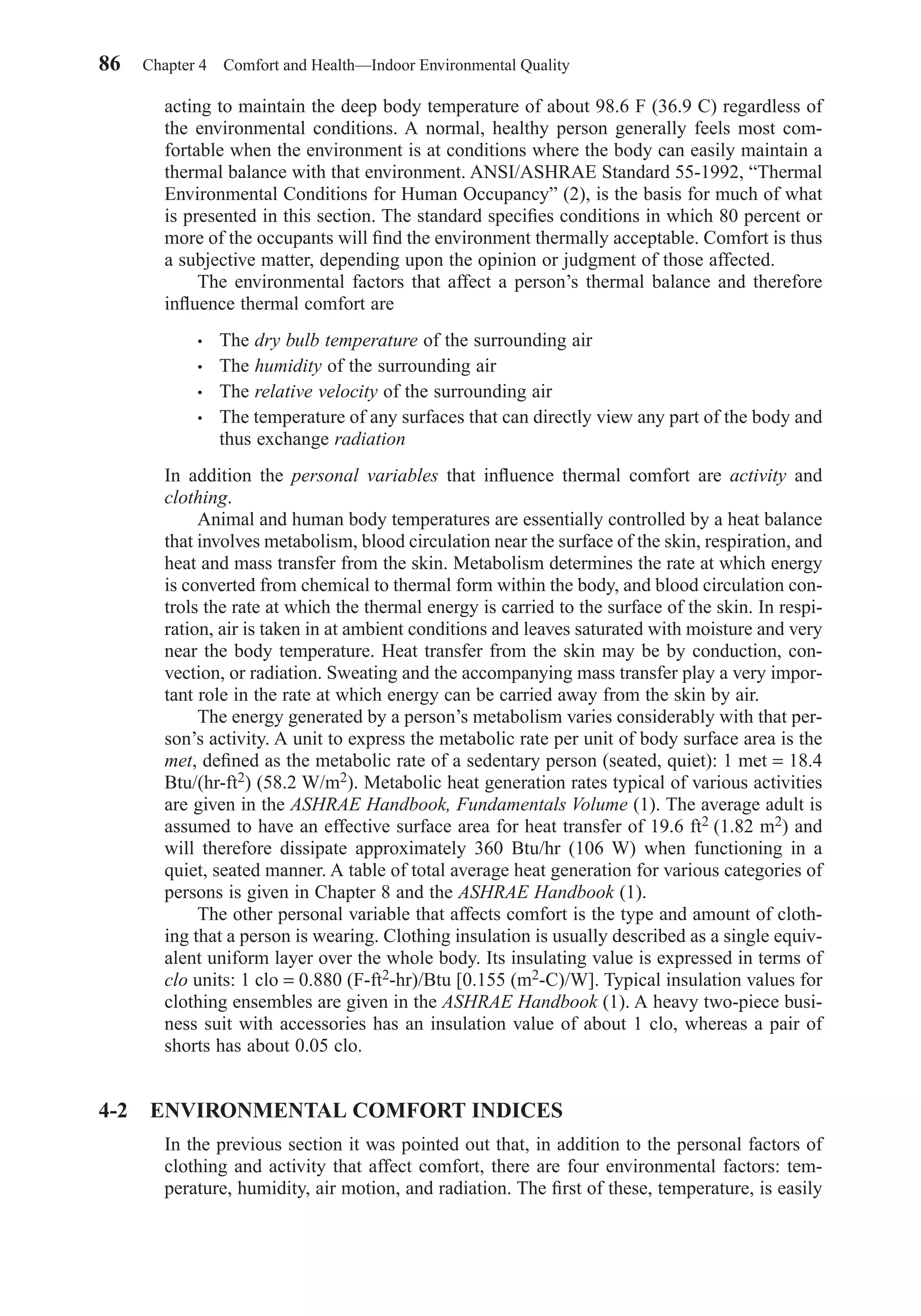 acting to maintain the deep body temperature of about 98.6 F (36.9 C) regardless of
the environmental conditions. A normal, healthy person generally feels most com-
fortable when the environment is at conditions where the body can easily maintain a
thermal balance with that environment. ANSI/ASHRAE Standard 55-1992, “Thermal
Environmental Conditions for Human Occupancy” (2), is the basis for much of what
is presented in this section. The standard speciﬁes conditions in which 80 percent or
more of the occupants will ﬁnd the environment thermally acceptable. Comfort is thus
a subjective matter, depending upon the opinion or judgment of those affected.
The environmental factors that affect a person’s thermal balance and therefore
inﬂuence thermal comfort are
• The dry bulb temperature of the surrounding air
• The humidity of the surrounding air
• The relative velocity of the surrounding air
• The temperature of any surfaces that can directly view any part of the body and
thus exchange radiation
In addition the personal variables that inﬂuence thermal comfort are activity and
clothing.
Animal and human body temperatures are essentially controlled by a heat balance
that involves metabolism, blood circulation near the surface of the skin, respiration, and
heat and mass transfer from the skin. Metabolism determines the rate at which energy
is converted from chemical to thermal form within the body, and blood circulation con-
trols the rate at which the thermal energy is carried to the surface of the skin. In respi-
ration, air is taken in at ambient conditions and leaves saturated with moisture and very
near the body temperature. Heat transfer from the skin may be by conduction, con-
vection, or radiation. Sweating and the accompanying mass transfer play a very impor-
tant role in the rate at which energy can be carried away from the skin by air.
The energy generated by a person’s metabolism varies considerably with that per-
son’s activity. A unit to express the metabolic rate per unit of body surface area is the
met, deﬁned as the metabolic rate of a sedentary person (seated, quiet): 1 met = 18.4
Btu/(hr-ft2) (58.2 W/m2). Metabolic heat generation rates typical of various activities
are given in the ASHRAE Handbook, Fundamentals Volume (1). The average adult is
assumed to have an effective surface area for heat transfer of 19.6 ft2 (1.82 m2) and
will therefore dissipate approximately 360 Btu/hr (106 W) when functioning in a
quiet, seated manner. A table of total average heat generation for various categories of
persons is given in Chapter 8 and the ASHRAE Handbook (1).
The other personal variable that affects comfort is the type and amount of cloth-
ing that a person is wearing. Clothing insulation is usually described as a single equiv-
alent uniform layer over the whole body. Its insulating value is expressed in terms of
clo units: 1 clo = 0.880 (F-ft2-hr)/Btu [0.155 (m2-C)/W]. Typical insulation values for
clothing ensembles are given in the ASHRAE Handbook (1). A heavy two-piece busi-
ness suit with accessories has an insulation value of about 1 clo, whereas a pair of
shorts has about 0.05 clo.
4-2 ENVIRONMENTAL COMFORT INDICES
In the previous section it was pointed out that, in addition to the personal factors of
clothing and activity that affect comfort, there are four environmental factors: tem-
perature, humidity, air motion, and radiation. The ﬁrst of these, temperature, is easily
86 Chapter 4 Comfort and Health—Indoor Environmental Quality
Chapter04.qxd 6/15/04 2:31 PM Page 86
 