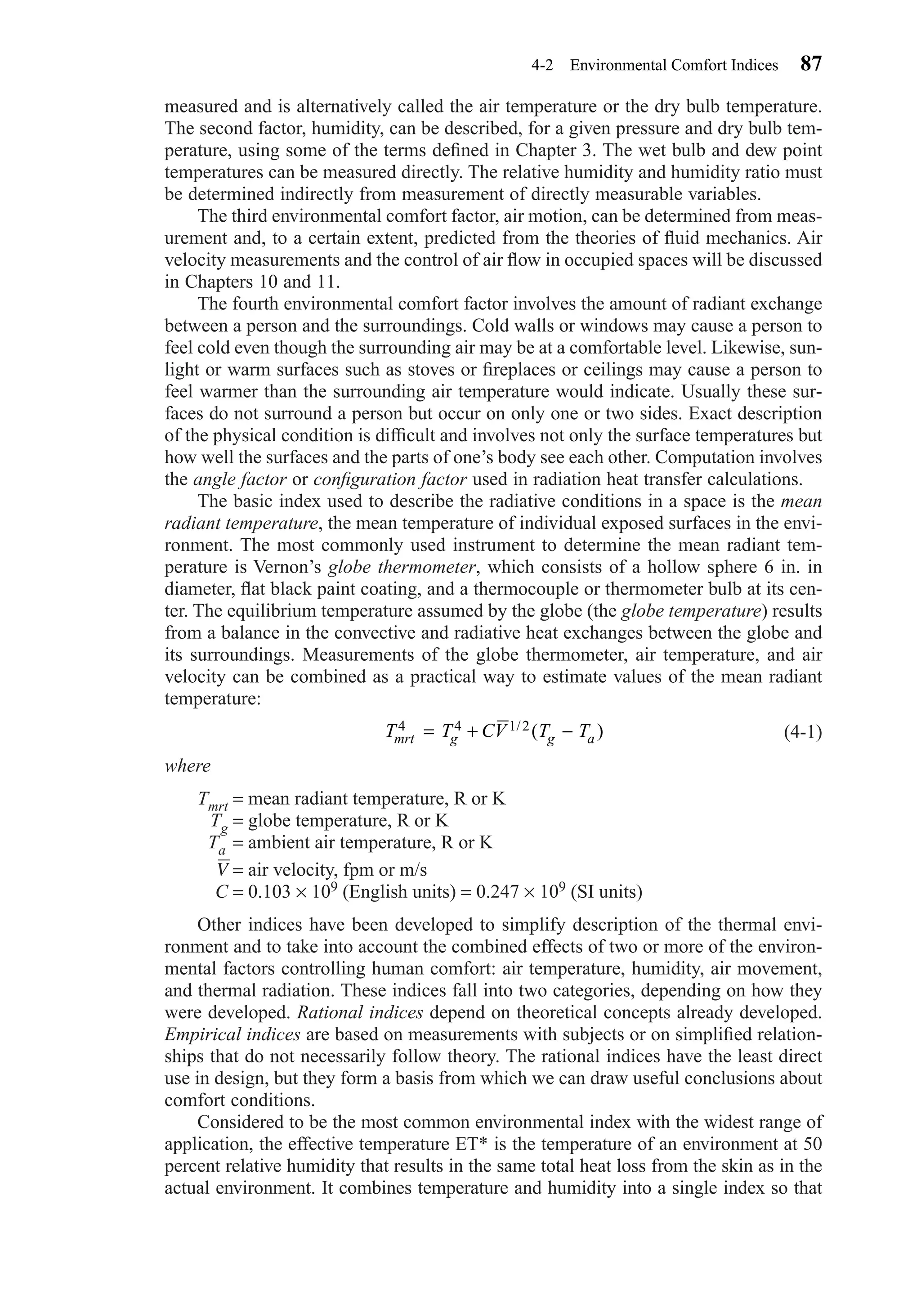 measured and is alternatively called the air temperature or the dry bulb temperature.
The second factor, humidity, can be described, for a given pressure and dry bulb tem-
perature, using some of the terms deﬁned in Chapter 3. The wet bulb and dew point
temperatures can be measured directly. The relative humidity and humidity ratio must
be determined indirectly from measurement of directly measurable variables.
The third environmental comfort factor, air motion, can be determined from meas-
urement and, to a certain extent, predicted from the theories of ﬂuid mechanics. Air
velocity measurements and the control of air ﬂow in occupied spaces will be discussed
in Chapters 10 and 11.
The fourth environmental comfort factor involves the amount of radiant exchange
between a person and the surroundings. Cold walls or windows may cause a person to
feel cold even though the surrounding air may be at a comfortable level. Likewise, sun-
light or warm surfaces such as stoves or ﬁreplaces or ceilings may cause a person to
feel warmer than the surrounding air temperature would indicate. Usually these sur-
faces do not surround a person but occur on only one or two sides. Exact description
of the physical condition is difﬁcult and involves not only the surface temperatures but
how well the surfaces and the parts of one’s body see each other. Computation involves
the angle factor or conﬁguration factor used in radiation heat transfer calculations.
The basic index used to describe the radiative conditions in a space is the mean
radiant temperature, the mean temperature of individual exposed surfaces in the envi-
ronment. The most commonly used instrument to determine the mean radiant tem-
perature is Vernon’s globe thermometer, which consists of a hollow sphere 6 in. in
diameter, ﬂat black paint coating, and a thermocouple or thermometer bulb at its cen-
ter. The equilibrium temperature assumed by the globe (the globe temperature) results
from a balance in the convective and radiative heat exchanges between the globe and
its surroundings. Measurements of the globe thermometer, air temperature, and air
velocity can be combined as a practical way to estimate values of the mean radiant
temperature:
(4-1)
where
Tmrt = mean radiant temperature, R or K
Tg = globe temperature, R or K
Ta = ambient air temperature, R or K
V = air velocity, fpm or m/s
C = 0.103 × 109 (English units) = 0.247 × 109 (SI units)
Other indices have been developed to simplify description of the thermal envi-
ronment and to take into account the combined effects of two or more of the environ-
mental factors controlling human comfort: air temperature, humidity, air movement,
and thermal radiation. These indices fall into two categories, depending on how they
were developed. Rational indices depend on theoretical concepts already developed.
Empirical indices are based on measurements with subjects or on simpliﬁed relation-
ships that do not necessarily follow theory. The rational indices have the least direct
use in design, but they form a basis from which we can draw useful conclusions about
comfort conditions.
Considered to be the most common environmental index with the widest range of
application, the effective temperature ET* is the temperature of an environment at 50
percent relative humidity that results in the same total heat loss from the skin as in the
actual environment. It combines temperature and humidity into a single index so that
T T CV T Tmrt g g a
4 4 1 2= + −/ ( )
4-2 Environmental Comfort Indices 87
Chapter04.qxd 6/15/04 2:31 PM Page 87
 
