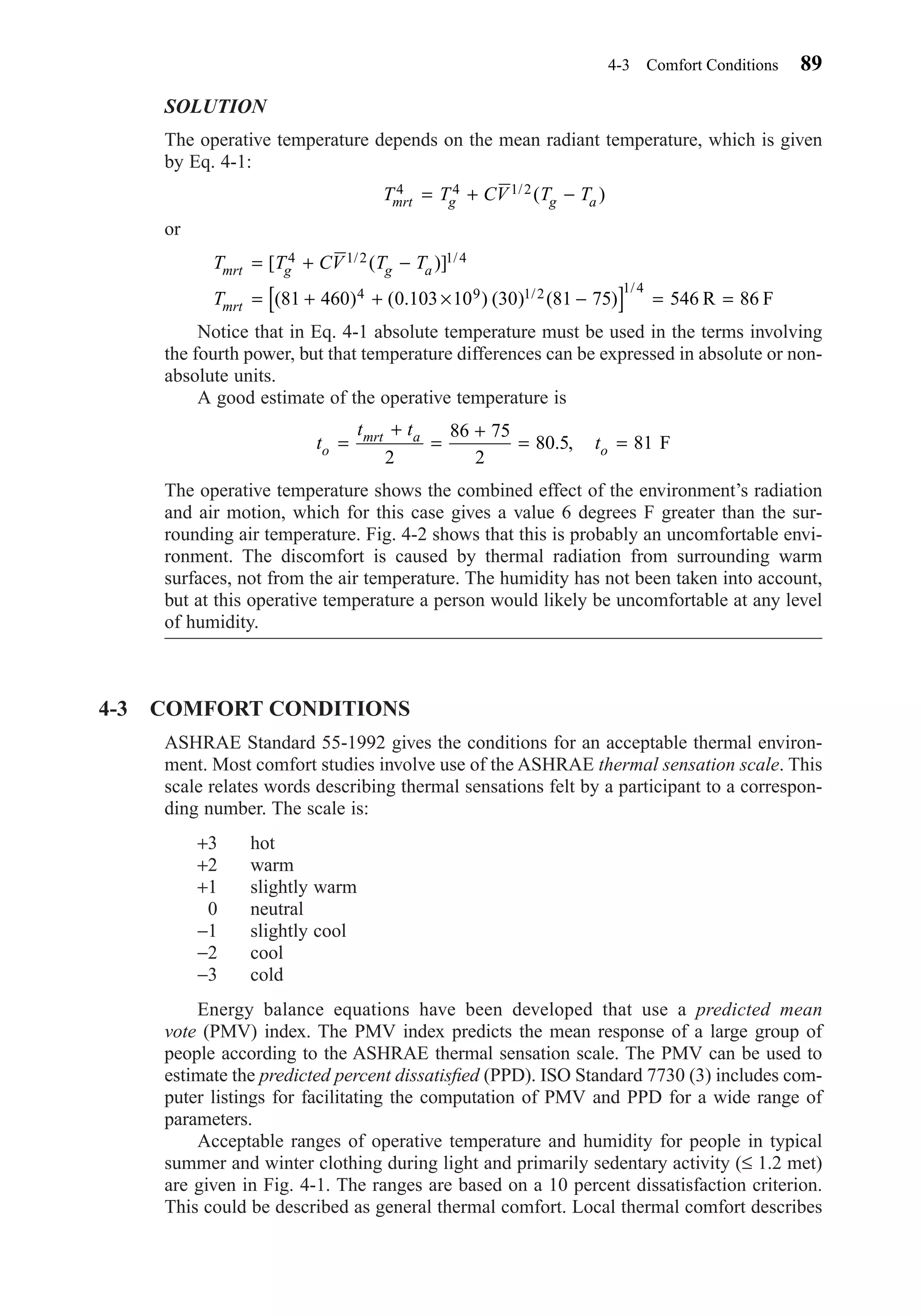 SOLUTION
The operative temperature depends on the mean radiant temperature, which is given
by Eq. 4-1:
or
Notice that in Eq. 4-1 absolute temperature must be used in the terms involving
the fourth power, but that temperature differences can be expressed in absolute or non-
absolute units.
A good estimate of the operative temperature is
The operative temperature shows the combined effect of the environment’s radiation
and air motion, which for this case gives a value 6 degrees F greater than the sur-
rounding air temperature. Fig. 4-2 shows that this is probably an uncomfortable envi-
ronment. The discomfort is caused by thermal radiation from surrounding warm
surfaces, not from the air temperature. The humidity has not been taken into account,
but at this operative temperature a person would likely be uncomfortable at any level
of humidity.
4-3 COMFORT CONDITIONS
ASHRAE Standard 55-1992 gives the conditions for an acceptable thermal environ-
ment. Most comfort studies involve use of the ASHRAE thermal sensation scale. This
scale relates words describing thermal sensations felt by a participant to a correspon-
ding number. The scale is:
+3 hot
+2 warm
+1 slightly warm
0 neutral
−1 slightly cool
−2 cool
−3 cold
Energy balance equations have been developed that use a predicted mean
vote (PMV) index. The PMV index predicts the mean response of a large group of
people according to the ASHRAE thermal sensation scale. The PMV can be used to
estimate the predicted percent dissatisﬁed (PPD). ISO Standard 7730 (3) includes com-
puter listings for facilitating the computation of PMV and PPD for a wide range of
parameters.
Acceptable ranges of operative temperature and humidity for people in typical
summer and winter clothing during light and primarily sedentary activity (≤ 1.2 met)
are given in Fig. 4-1. The ranges are based on a 10 percent dissatisfaction criterion.
This could be described as general thermal comfort. Local thermal comfort describes
t
t t
to
mrt a
o=
+
=
+
= =
2
86 75
2
80 5 81. , F
T T CV T T
T
mrt g g a
mrt
= + −
= + + × −[ ] = =
[ ( )]
( ) ( . ) ( ) ( )
/ /
/ /
4 1 2 1 4
4 9 1 2 1 4
81 460 0 103 10 30 81 75 546 86R F
T T CV T Tmrt g g a
4 4 1 2= + −/ ( )
4-3 Comfort Conditions 89
Chapter04.qxd 6/15/04 2:31 PM Page 89
 