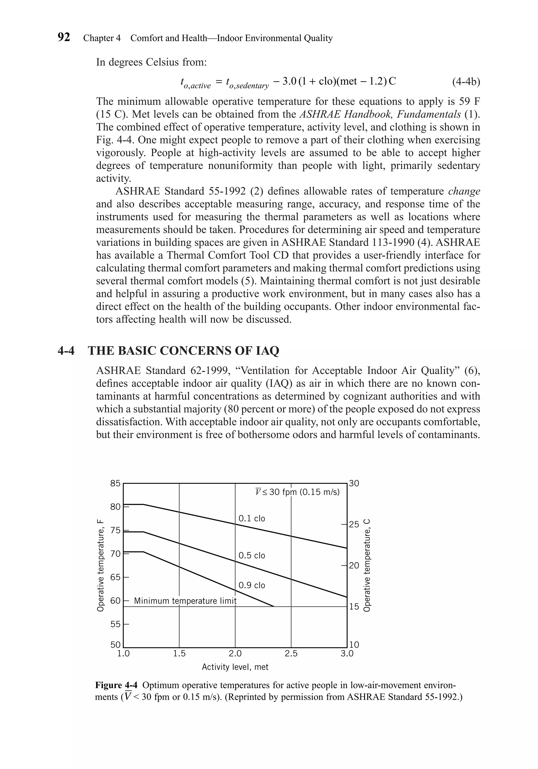 In degrees Celsius from:
(4-4b)
The minimum allowable operative temperature for these equations to apply is 59 F
(15 C). Met levels can be obtained from the ASHRAE Handbook, Fundamentals (1).
The combined effect of operative temperature, activity level, and clothing is shown in
Fig. 4-4. One might expect people to remove a part of their clothing when exercising
vigorously. People at high-activity levels are assumed to be able to accept higher
degrees of temperature nonuniformity than people with light, primarily sedentary
activity.
ASHRAE Standard 55-1992 (2) deﬁnes allowable rates of temperature change
and also describes acceptable measuring range, accuracy, and response time of the
instruments used for measuring the thermal parameters as well as locations where
measurements should be taken. Procedures for determining air speed and temperature
variations in building spaces are given in ASHRAE Standard 113-1990 (4). ASHRAE
has available a Thermal Comfort Tool CD that provides a user-friendly interface for
calculating thermal comfort parameters and making thermal comfort predictions using
several thermal comfort models (5). Maintaining thermal comfort is not just desirable
and helpful in assuring a productive work environment, but in many cases also has a
direct effect on the health of the building occupants. Other indoor environmental fac-
tors affecting health will now be discussed.
4-4 THE BASIC CONCERNS OF IAQ
ASHRAE Standard 62-1999, “Ventilation for Acceptable Indoor Air Quality” (6),
deﬁnes acceptable indoor air quality (IAQ) as air in which there are no known con-
taminants at harmful concentrations as determined by cognizant authorities and with
which a substantial majority (80 percent or more) of the people exposed do not express
dissatisfaction. With acceptable indoor air quality, not only are occupants comfortable,
but their environment is free of bothersome odors and harmful levels of contaminants.
t to active o sedentary, , . (= − + −3 0 1 1 2clo)(met . ) C
92 Chapter 4 Comfort and Health—Indoor Environmental Quality
Figure 4-4 Optimum operative temperatures for active people in low-air-movement environ-
ments (V < 30 fpm or 0.15 m/s). (Reprinted by permission from ASHRAE Standard 55-1992.)
85
80
75
70
65
60
55
50
1.51.0 2.0 2.5 3.0
Activity level, met
Operativetemperature,F
25
30
20
15
10
Operativetemperature,C
0.1 clo
0.5 clo
0.9 clo
V ≤ 30 fpm (0.15 m/s)
Minimum temperature limit
Chapter04.qxd 6/15/04 2:31 PM Page 92
 
