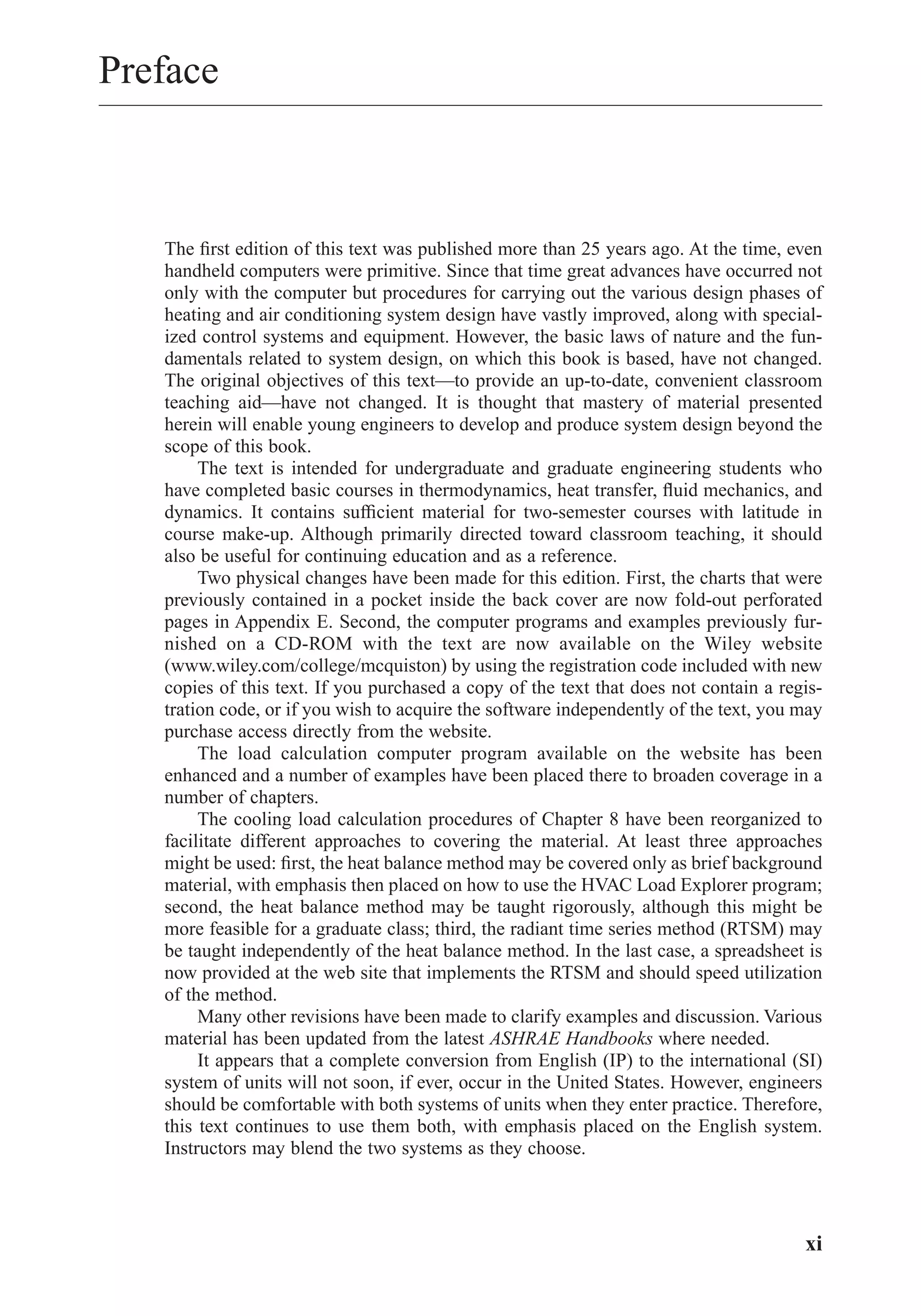 Preface
The ﬁrst edition of this text was published more than 25 years ago. At the time, even
handheld computers were primitive. Since that time great advances have occurred not
only with the computer but procedures for carrying out the various design phases of
heating and air conditioning system design have vastly improved, along with special-
ized control systems and equipment. However, the basic laws of nature and the fun-
damentals related to system design, on which this book is based, have not changed.
The original objectives of this text—to provide an up-to-date, convenient classroom
teaching aid—have not changed. It is thought that mastery of material presented
herein will enable young engineers to develop and produce system design beyond the
scope of this book.
The text is intended for undergraduate and graduate engineering students who
have completed basic courses in thermodynamics, heat transfer, ﬂuid mechanics, and
dynamics. It contains sufﬁcient material for two-semester courses with latitude in
course make-up. Although primarily directed toward classroom teaching, it should
also be useful for continuing education and as a reference.
Two physical changes have been made for this edition. First, the charts that were
previously contained in a pocket inside the back cover are now fold-out perforated
pages in Appendix E. Second, the computer programs and examples previously fur-
nished on a CD-ROM with the text are now available on the Wiley website
(www.wiley.com/college/mcquiston) by using the registration code included with new
copies of this text. If you purchased a copy of the text that does not contain a regis-
tration code, or if you wish to acquire the software independently of the text, you may
purchase access directly from the website.
The load calculation computer program available on the website has been
enhanced and a number of examples have been placed there to broaden coverage in a
number of chapters.
The cooling load calculation procedures of Chapter 8 have been reorganized to
facilitate different approaches to covering the material. At least three approaches
might be used: ﬁrst, the heat balance method may be covered only as brief background
material, with emphasis then placed on how to use the HVAC Load Explorer program;
second, the heat balance method may be taught rigorously, although this might be
more feasible for a graduate class; third, the radiant time series method (RTSM) may
be taught independently of the heat balance method. In the last case, a spreadsheet is
now provided at the web site that implements the RTSM and should speed utilization
of the method.
Many other revisions have been made to clarify examples and discussion. Various
material has been updated from the latest ASHRAE Handbooks where needed.
It appears that a complete conversion from English (IP) to the international (SI)
system of units will not soon, if ever, occur in the United States. However, engineers
should be comfortable with both systems of units when they enter practice. Therefore,
this text continues to use them both, with emphasis placed on the English system.
Instructors may blend the two systems as they choose.
xi
FrontMatter.qxd 6/15/04 4:06 PM Page xi
 
