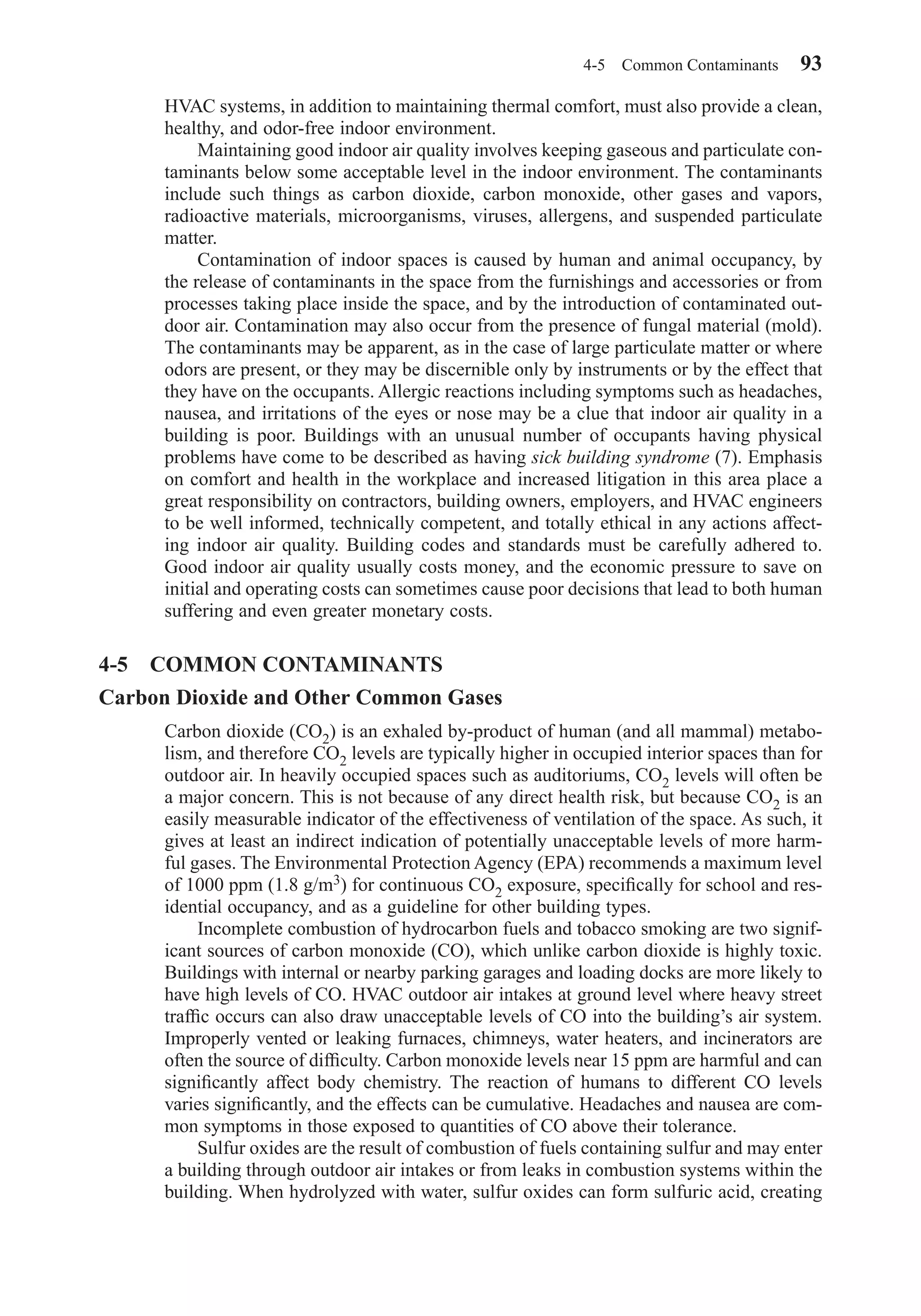 HVAC systems, in addition to maintaining thermal comfort, must also provide a clean,
healthy, and odor-free indoor environment.
Maintaining good indoor air quality involves keeping gaseous and particulate con-
taminants below some acceptable level in the indoor environment. The contaminants
include such things as carbon dioxide, carbon monoxide, other gases and vapors,
radioactive materials, microorganisms, viruses, allergens, and suspended particulate
matter.
Contamination of indoor spaces is caused by human and animal occupancy, by
the release of contaminants in the space from the furnishings and accessories or from
processes taking place inside the space, and by the introduction of contaminated out-
door air. Contamination may also occur from the presence of fungal material (mold).
The contaminants may be apparent, as in the case of large particulate matter or where
odors are present, or they may be discernible only by instruments or by the effect that
they have on the occupants. Allergic reactions including symptoms such as headaches,
nausea, and irritations of the eyes or nose may be a clue that indoor air quality in a
building is poor. Buildings with an unusual number of occupants having physical
problems have come to be described as having sick building syndrome (7). Emphasis
on comfort and health in the workplace and increased litigation in this area place a
great responsibility on contractors, building owners, employers, and HVAC engineers
to be well informed, technically competent, and totally ethical in any actions affect-
ing indoor air quality. Building codes and standards must be carefully adhered to.
Good indoor air quality usually costs money, and the economic pressure to save on
initial and operating costs can sometimes cause poor decisions that lead to both human
suffering and even greater monetary costs.
4-5 COMMON CONTAMINANTS
Carbon Dioxide and Other Common Gases
Carbon dioxide (CO2) is an exhaled by-product of human (and all mammal) metabo-
lism, and therefore CO2 levels are typically higher in occupied interior spaces than for
outdoor air. In heavily occupied spaces such as auditoriums, CO2 levels will often be
a major concern. This is not because of any direct health risk, but because CO2 is an
easily measurable indicator of the effectiveness of ventilation of the space. As such, it
gives at least an indirect indication of potentially unacceptable levels of more harm-
ful gases. The Environmental Protection Agency (EPA) recommends a maximum level
of 1000 ppm (1.8 g/m3) for continuous CO2 exposure, speciﬁcally for school and res-
idential occupancy, and as a guideline for other building types.
Incomplete combustion of hydrocarbon fuels and tobacco smoking are two signif-
icant sources of carbon monoxide (CO), which unlike carbon dioxide is highly toxic.
Buildings with internal or nearby parking garages and loading docks are more likely to
have high levels of CO. HVAC outdoor air intakes at ground level where heavy street
trafﬁc occurs can also draw unacceptable levels of CO into the building’s air system.
Improperly vented or leaking furnaces, chimneys, water heaters, and incinerators are
often the source of difﬁculty. Carbon monoxide levels near 15 ppm are harmful and can
signiﬁcantly affect body chemistry. The reaction of humans to different CO levels
varies signiﬁcantly, and the effects can be cumulative. Headaches and nausea are com-
mon symptoms in those exposed to quantities of CO above their tolerance.
Sulfur oxides are the result of combustion of fuels containing sulfur and may enter
a building through outdoor air intakes or from leaks in combustion systems within the
building. When hydrolyzed with water, sulfur oxides can form sulfuric acid, creating
4-5 Common Contaminants 93
Chapter04.qxd 6/15/04 2:31 PM Page 93
 