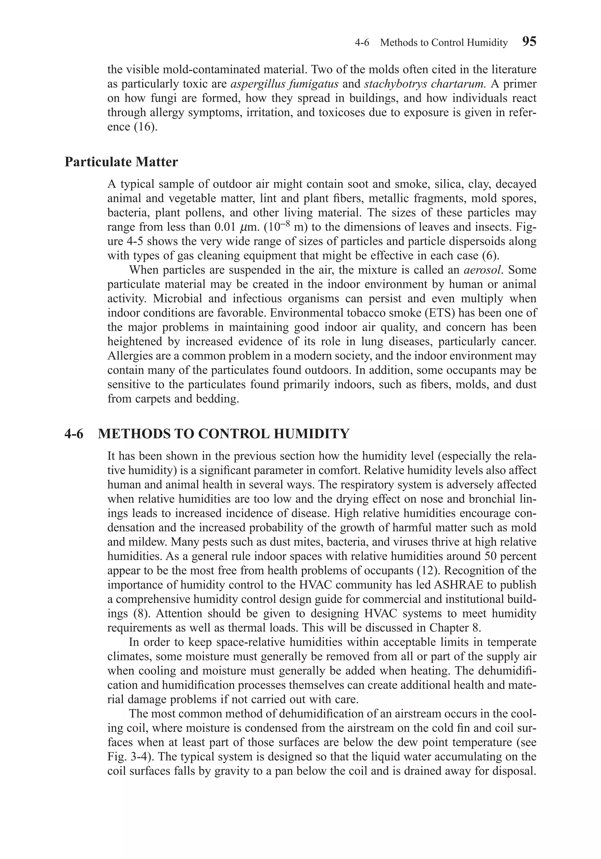 the visible mold-contaminated material. Two of the molds often cited in the literature
as particularly toxic are aspergillus fumigatus and stachybotrys chartarum. A primer
on how fungi are formed, how they spread in buildings, and how individuals react
through allergy symptoms, irritation, and toxicoses due to exposure is given in refer-
ence (16).
Particulate Matter
A typical sample of outdoor air might contain soot and smoke, silica, clay, decayed
animal and vegetable matter, lint and plant ﬁbers, metallic fragments, mold spores,
bacteria, plant pollens, and other living material. The sizes of these particles may
range from less than 0.01 µm. (10−8 m) to the dimensions of leaves and insects. Fig-
ure 4-5 shows the very wide range of sizes of particles and particle dispersoids along
with types of gas cleaning equipment that might be effective in each case (6).
When particles are suspended in the air, the mixture is called an aerosol. Some
particulate material may be created in the indoor environment by human or animal
activity. Microbial and infectious organisms can persist and even multiply when
indoor conditions are favorable. Environmental tobacco smoke (ETS) has been one of
the major problems in maintaining good indoor air quality, and concern has been
heightened by increased evidence of its role in lung diseases, particularly cancer.
Allergies are a common problem in a modern society, and the indoor environment may
contain many of the particulates found outdoors. In addition, some occupants may be
sensitive to the particulates found primarily indoors, such as ﬁbers, molds, and dust
from carpets and bedding.
4-6 METHODS TO CONTROL HUMIDITY
It has been shown in the previous section how the humidity level (especially the rela-
tive humidity) is a signiﬁcant parameter in comfort. Relative humidity levels also affect
human and animal health in several ways. The respiratory system is adversely affected
when relative humidities are too low and the drying effect on nose and bronchial lin-
ings leads to increased incidence of disease. High relative humidities encourage con-
densation and the increased probability of the growth of harmful matter such as mold
and mildew. Many pests such as dust mites, bacteria, and viruses thrive at high relative
humidities. As a general rule indoor spaces with relative humidities around 50 percent
appear to be the most free from health problems of occupants (12). Recognition of the
importance of humidity control to the HVAC community has led ASHRAE to publish
a comprehensive humidity control design guide for commercial and institutional build-
ings (8). Attention should be given to designing HVAC systems to meet humidity
requirements as well as thermal loads. This will be discussed in Chapter 8.
In order to keep space-relative humidities within acceptable limits in temperate
climates, some moisture must generally be removed from all or part of the supply air
when cooling and moisture must generally be added when heating. The dehumidiﬁ-
cation and humidiﬁcation processes themselves can create additional health and mate-
rial damage problems if not carried out with care.
The most common method of dehumidiﬁcation of an airstream occurs in the cool-
ing coil, where moisture is condensed from the airstream on the cold ﬁn and coil sur-
faces when at least part of those surfaces are below the dew point temperature (see
Fig. 3-4). The typical system is designed so that the liquid water accumulating on the
coil surfaces falls by gravity to a pan below the coil and is drained away for disposal.
4-6 Methods to Control Humidity 95
Chapter04.qxd 6/15/04 2:31 PM Page 95
 