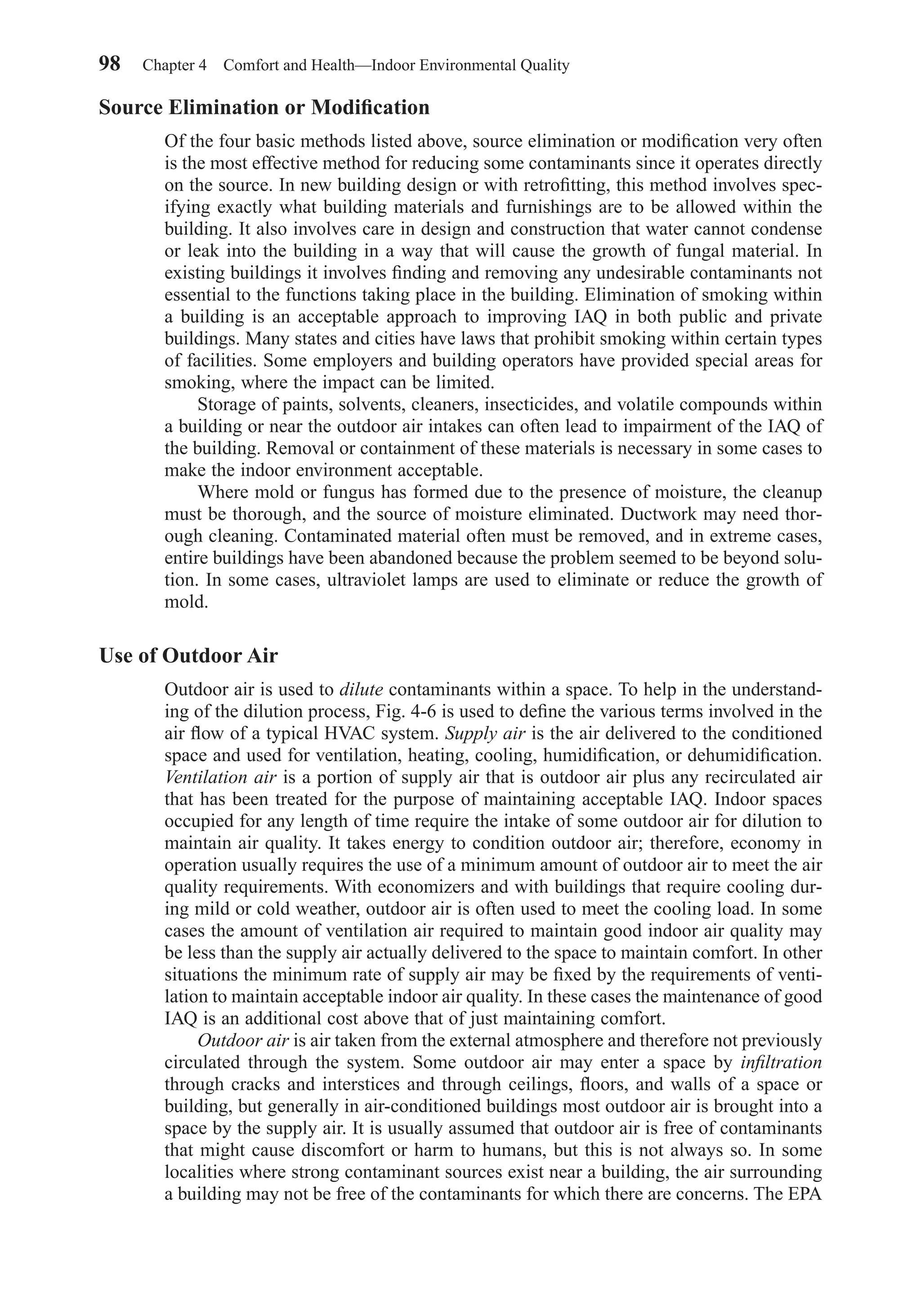 Source Elimination or Modiﬁcation
Of the four basic methods listed above, source elimination or modiﬁcation very often
is the most effective method for reducing some contaminants since it operates directly
on the source. In new building design or with retroﬁtting, this method involves spec-
ifying exactly what building materials and furnishings are to be allowed within the
building. It also involves care in design and construction that water cannot condense
or leak into the building in a way that will cause the growth of fungal material. In
existing buildings it involves ﬁnding and removing any undesirable contaminants not
essential to the functions taking place in the building. Elimination of smoking within
a building is an acceptable approach to improving IAQ in both public and private
buildings. Many states and cities have laws that prohibit smoking within certain types
of facilities. Some employers and building operators have provided special areas for
smoking, where the impact can be limited.
Storage of paints, solvents, cleaners, insecticides, and volatile compounds within
a building or near the outdoor air intakes can often lead to impairment of the IAQ of
the building. Removal or containment of these materials is necessary in some cases to
make the indoor environment acceptable.
Where mold or fungus has formed due to the presence of moisture, the cleanup
must be thorough, and the source of moisture eliminated. Ductwork may need thor-
ough cleaning. Contaminated material often must be removed, and in extreme cases,
entire buildings have been abandoned because the problem seemed to be beyond solu-
tion. In some cases, ultraviolet lamps are used to eliminate or reduce the growth of
mold.
Use of Outdoor Air
Outdoor air is used to dilute contaminants within a space. To help in the understand-
ing of the dilution process, Fig. 4-6 is used to deﬁne the various terms involved in the
air ﬂow of a typical HVAC system. Supply air is the air delivered to the conditioned
space and used for ventilation, heating, cooling, humidiﬁcation, or dehumidiﬁcation.
Ventilation air is a portion of supply air that is outdoor air plus any recirculated air
that has been treated for the purpose of maintaining acceptable IAQ. Indoor spaces
occupied for any length of time require the intake of some outdoor air for dilution to
maintain air quality. It takes energy to condition outdoor air; therefore, economy in
operation usually requires the use of a minimum amount of outdoor air to meet the air
quality requirements. With economizers and with buildings that require cooling dur-
ing mild or cold weather, outdoor air is often used to meet the cooling load. In some
cases the amount of ventilation air required to maintain good indoor air quality may
be less than the supply air actually delivered to the space to maintain comfort. In other
situations the minimum rate of supply air may be ﬁxed by the requirements of venti-
lation to maintain acceptable indoor air quality. In these cases the maintenance of good
IAQ is an additional cost above that of just maintaining comfort.
Outdoor air is air taken from the external atmosphere and therefore not previously
circulated through the system. Some outdoor air may enter a space by inﬁltration
through cracks and interstices and through ceilings, ﬂoors, and walls of a space or
building, but generally in air-conditioned buildings most outdoor air is brought into a
space by the supply air. It is usually assumed that outdoor air is free of contaminants
that might cause discomfort or harm to humans, but this is not always so. In some
localities where strong contaminant sources exist near a building, the air surrounding
a building may not be free of the contaminants for which there are concerns. The EPA
98 Chapter 4 Comfort and Health—Indoor Environmental Quality
Chapter04.qxd 6/15/04 2:31 PM Page 98
 