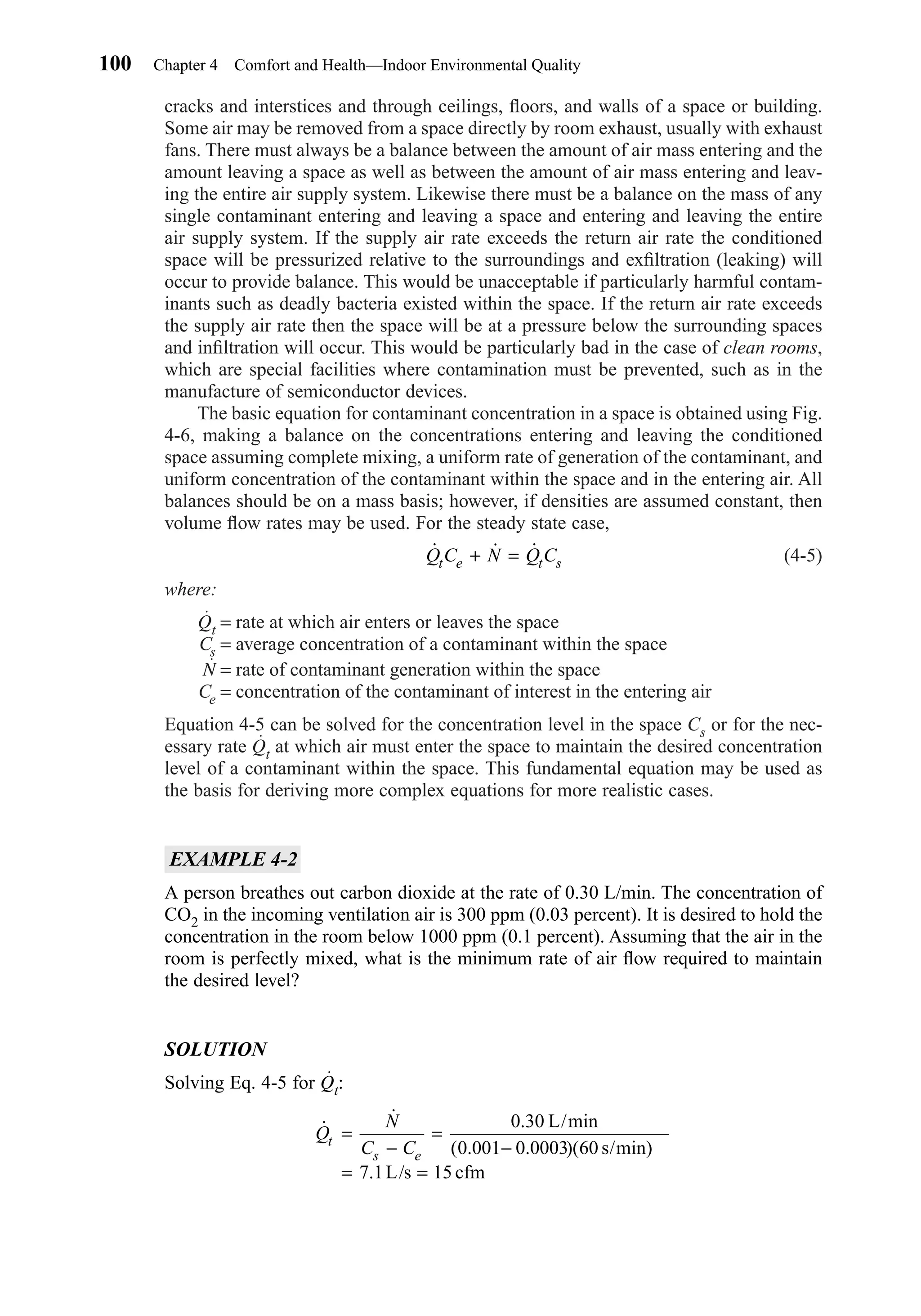 cracks and interstices and through ceilings, ﬂoors, and walls of a space or building.
Some air may be removed from a space directly by room exhaust, usually with exhaust
fans. There must always be a balance between the amount of air mass entering and the
amount leaving a space as well as between the amount of air mass entering and leav-
ing the entire air supply system. Likewise there must be a balance on the mass of any
single contaminant entering and leaving a space and entering and leaving the entire
air supply system. If the supply air rate exceeds the return air rate the conditioned
space will be pressurized relative to the surroundings and exﬁltration (leaking) will
occur to provide balance. This would be unacceptable if particularly harmful contam-
inants such as deadly bacteria existed within the space. If the return air rate exceeds
the supply air rate then the space will be at a pressure below the surrounding spaces
and inﬁltration will occur. This would be particularly bad in the case of clean rooms,
which are special facilities where contamination must be prevented, such as in the
manufacture of semiconductor devices.
The basic equation for contaminant concentration in a space is obtained using Fig.
4-6, making a balance on the concentrations entering and leaving the conditioned
space assuming complete mixing, a uniform rate of generation of the contaminant, and
uniform concentration of the contaminant within the space and in the entering air. All
balances should be on a mass basis; however, if densities are assumed constant, then
volume ﬂow rates may be used. For the steady state case,
(4-5)
where:
Qt = rate at which air enters or leaves the space
Cs = average concentration of a contaminant within the space
N = rate of contaminant generation within the space
Ce = concentration of the contaminant of interest in the entering air
Equation 4-5 can be solved for the concentration level in the space Cs or for the nec-
essary rate Qt at which air must enter the space to maintain the desired concentration
level of a contaminant within the space. This fundamental equation may be used as
the basis for deriving more complex equations for more realistic cases.
EXAMPLE 4-2
A person breathes out carbon dioxide at the rate of 0.30 L/min. The concentration of
CO2 in the incoming ventilation air is 300 ppm (0.03 percent). It is desired to hold the
concentration in the room below 1000 ppm (0.1 percent). Assuming that the air in the
room is perfectly mixed, what is the minimum rate of air ﬂow required to maintain
the desired level?
SOLUTION
Solving Eq. 4-5 for Qt:
˙
˙ . /min
( . . )( /min)
.
Q
N
C Ct
s e
=
−
=
−
= =
0 30
0 001 0 0003 60
7 1 15
L
s
L/s cfm
˙ ˙ ˙Q C N Q Ct e t s+ =
100 Chapter 4 Comfort and Health—Indoor Environmental Quality
Chapter04.qxd 6/15/04 2:31 PM Page 100
 