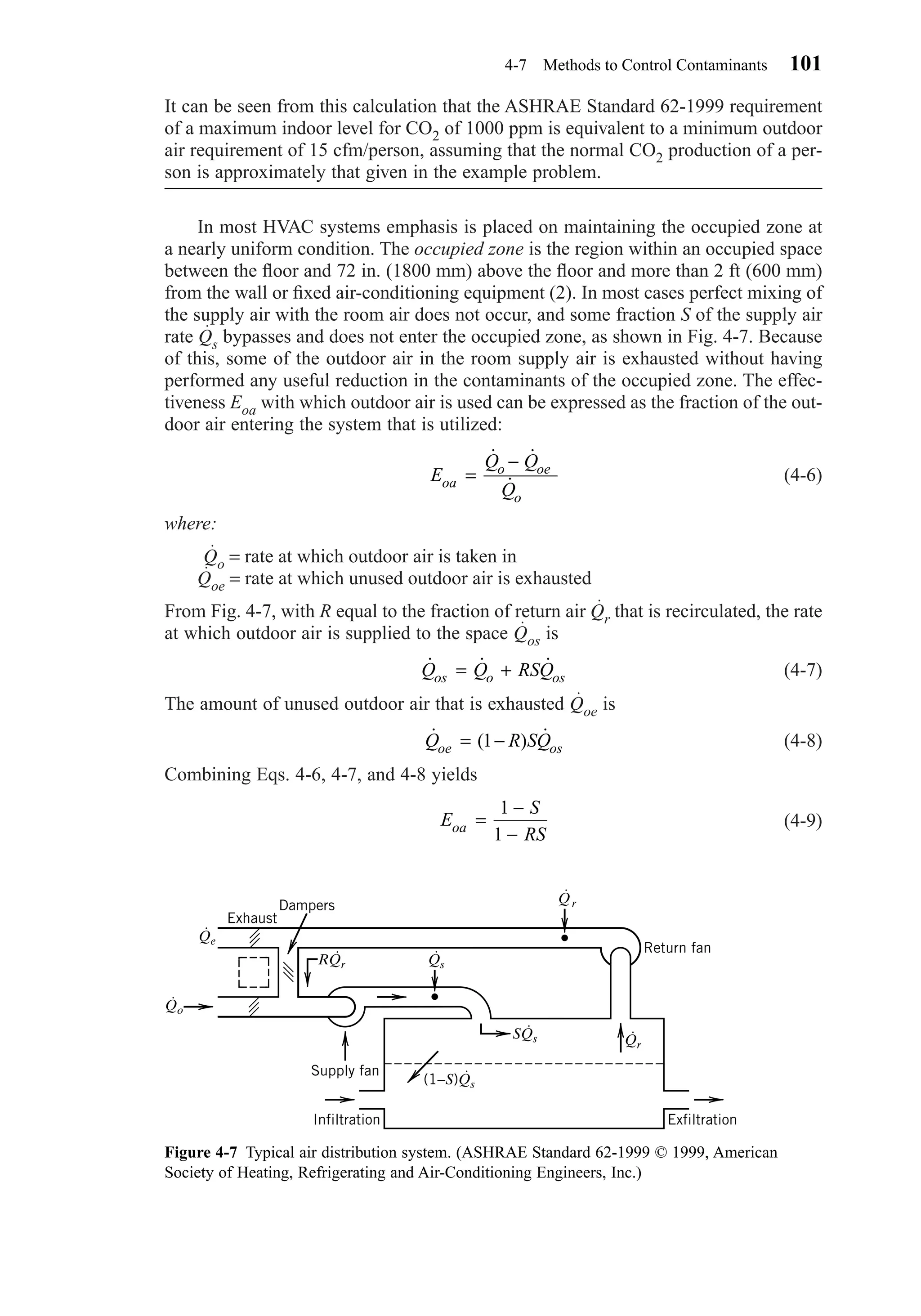It can be seen from this calculation that the ASHRAE Standard 62-1999 requirement
of a maximum indoor level for CO2 of 1000 ppm is equivalent to a minimum outdoor
air requirement of 15 cfm/person, assuming that the normal CO2 production of a per-
son is approximately that given in the example problem.
In most HVAC systems emphasis is placed on maintaining the occupied zone at
a nearly uniform condition. The occupied zone is the region within an occupied space
between the ﬂoor and 72 in. (1800 mm) above the ﬂoor and more than 2 ft (600 mm)
from the wall or ﬁxed air-conditioning equipment (2). In most cases perfect mixing of
the supply air with the room air does not occur, and some fraction S of the supply air
rate Qs bypasses and does not enter the occupied zone, as shown in Fig. 4-7. Because
of this, some of the outdoor air in the room supply air is exhausted without having
performed any useful reduction in the contaminants of the occupied zone. The effec-
tiveness Eoa with which outdoor air is used can be expressed as the fraction of the out-
door air entering the system that is utilized:
(4-6)
where:
Qo = rate at which outdoor air is taken in
Qoe = rate at which unused outdoor air is exhausted
From Fig. 4-7, with R equal to the fraction of return air Qr that is recirculated, the rate
at which outdoor air is supplied to the space Qos is
(4-7)
The amount of unused outdoor air that is exhausted Qoe is
(4-8)
Combining Eqs. 4-6, 4-7, and 4-8 yields
(4-9)E
S
RSoa =
−
−
1
1
˙ ( ) ˙Q R SQoe os= −1
˙ ˙ ˙Q Q RSQos o os= +
E
Q Q
Qoa
o oe
o
=
−˙ ˙
˙
4-7 Methods to Control Contaminants 101
Figure 4-7 Typical air distribution system. (ASHRAE Standard 62-1999 © 1999, American
Society of Heating, Refrigerating and Air-Conditioning Engineers, Inc.)
Return fan
ExfiltrationInfiltration
Supply fan
Exhaust
Dampers Qr
⋅
Qe
⋅
Qo
⋅
RQr
⋅
Qs
⋅
SQs
⋅
(1−S)Qs
⋅
Qr
⋅
Chapter04.qxd 6/15/04 2:31 PM Page 101
 