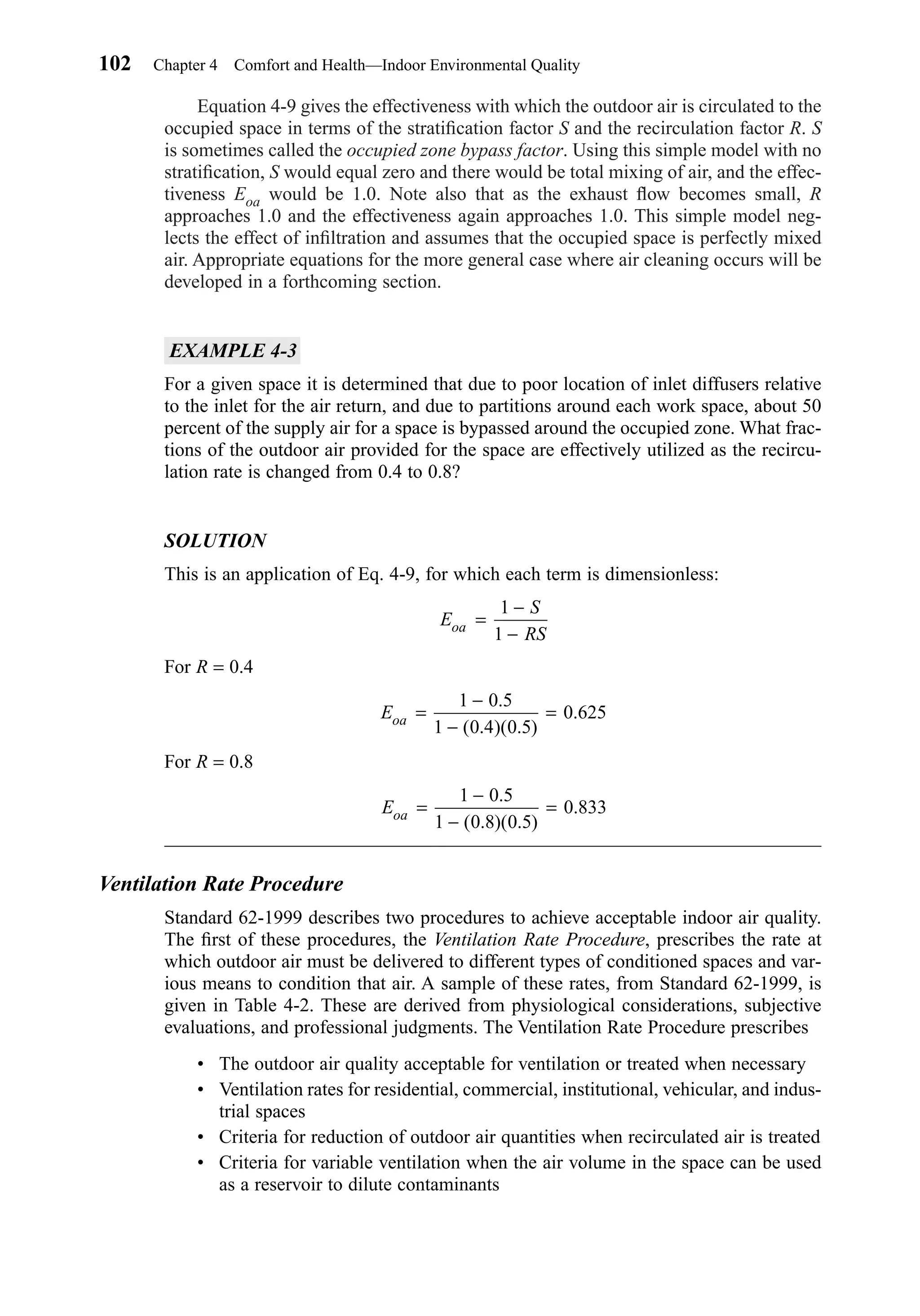 Equation 4-9 gives the effectiveness with which the outdoor air is circulated to the
occupied space in terms of the stratiﬁcation factor S and the recirculation factor R. S
is sometimes called the occupied zone bypass factor. Using this simple model with no
stratiﬁcation, S would equal zero and there would be total mixing of air, and the effec-
tiveness Eoa would be 1.0. Note also that as the exhaust ﬂow becomes small, R
approaches 1.0 and the effectiveness again approaches 1.0. This simple model neg-
lects the effect of inﬁltration and assumes that the occupied space is perfectly mixed
air. Appropriate equations for the more general case where air cleaning occurs will be
developed in a forthcoming section.
EXAMPLE 4-3
For a given space it is determined that due to poor location of inlet diffusers relative
to the inlet for the air return, and due to partitions around each work space, about 50
percent of the supply air for a space is bypassed around the occupied zone. What frac-
tions of the outdoor air provided for the space are effectively utilized as the recircu-
lation rate is changed from 0.4 to 0.8?
SOLUTION
This is an application of Eq. 4-9, for which each term is dimensionless:
For R = 0.4
For R = 0.8
Ventilation Rate Procedure
Standard 62-1999 describes two procedures to achieve acceptable indoor air quality.
The ﬁrst of these procedures, the Ventilation Rate Procedure, prescribes the rate at
which outdoor air must be delivered to different types of conditioned spaces and var-
ious means to condition that air. A sample of these rates, from Standard 62-1999, is
given in Table 4-2. These are derived from physiological considerations, subjective
evaluations, and professional judgments. The Ventilation Rate Procedure prescribes
• The outdoor air quality acceptable for ventilation or treated when necessary
• Ventilation rates for residential, commercial, institutional, vehicular, and indus-
trial spaces
• Criteria for reduction of outdoor air quantities when recirculated air is treated
• Criteria for variable ventilation when the air volume in the space can be used
as a reservoir to dilute contaminants
Eoa =
−
−
=
1 0 5
1 0 8 0 5
0 833
.
( . )( . )
.
Eoa =
−
−
=
1 0 5
1 0 4 0 5
0 625
.
( . )( . )
.
E
S
RSoa =
−
−
1
1
102 Chapter 4 Comfort and Health—Indoor Environmental Quality
Chapter04.qxd 6/15/04 2:31 PM Page 102
 