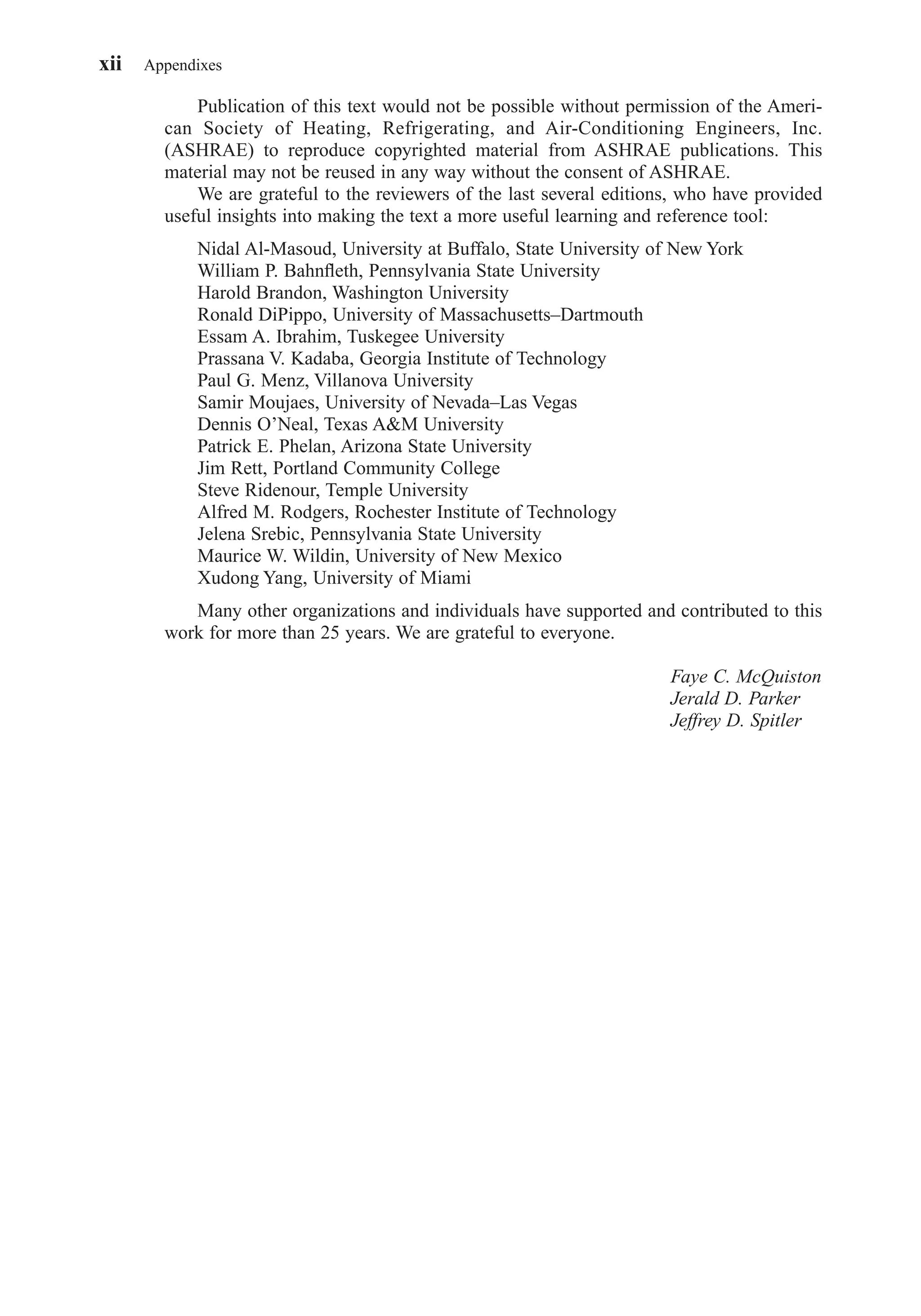 Publication of this text would not be possible without permission of the Ameri-
can Society of Heating, Refrigerating, and Air-Conditioning Engineers, Inc.
(ASHRAE) to reproduce copyrighted material from ASHRAE publications. This
material may not be reused in any way without the consent of ASHRAE.
We are grateful to the reviewers of the last several editions, who have provided
useful insights into making the text a more useful learning and reference tool:
Nidal Al-Masoud, University at Buffalo, State University of New York
William P. Bahnﬂeth, Pennsylvania State University
Harold Brandon, Washington University
Ronald DiPippo, University of Massachusetts–Dartmouth
Essam A. Ibrahim, Tuskegee University
Prassana V. Kadaba, Georgia Institute of Technology
Paul G. Menz, Villanova University
Samir Moujaes, University of Nevada–Las Vegas
Dennis O’Neal, Texas A&M University
Patrick E. Phelan, Arizona State University
Jim Rett, Portland Community College
Steve Ridenour, Temple University
Alfred M. Rodgers, Rochester Institute of Technology
Jelena Srebic, Pennsylvania State University
Maurice W. Wildin, University of New Mexico
Xudong Yang, University of Miami
Many other organizations and individuals have supported and contributed to this
work for more than 25 years. We are grateful to everyone.
Faye C. McQuiston
Jerald D. Parker
Jeffrey D. Spitler
xii Appendixes
FrontMatter.qxd 6/15/04 4:06 PM Page xii
 