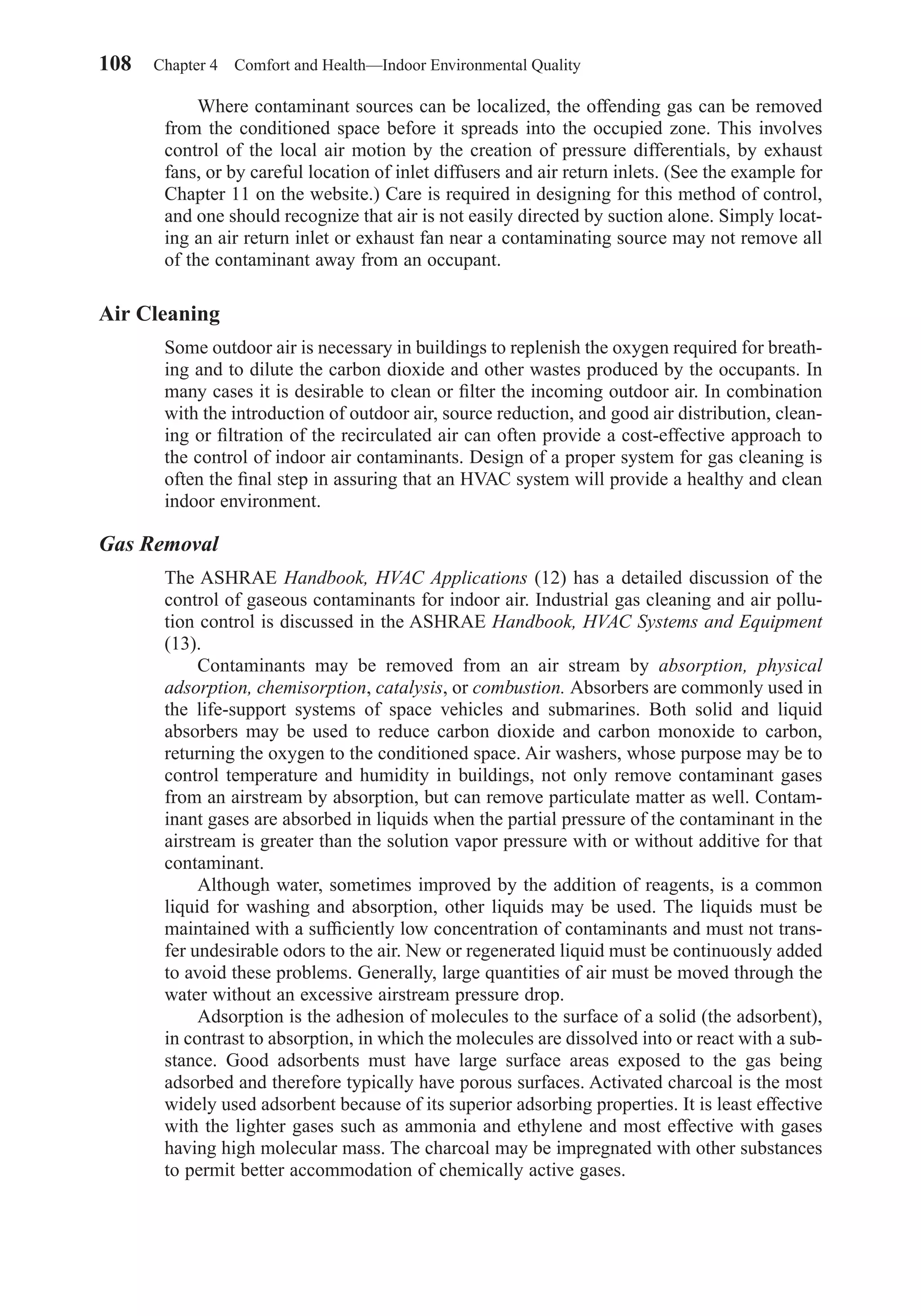 Where contaminant sources can be localized, the offending gas can be removed
from the conditioned space before it spreads into the occupied zone. This involves
control of the local air motion by the creation of pressure differentials, by exhaust
fans, or by careful location of inlet diffusers and air return inlets. (See the example for
Chapter 11 on the website.) Care is required in designing for this method of control,
and one should recognize that air is not easily directed by suction alone. Simply locat-
ing an air return inlet or exhaust fan near a contaminating source may not remove all
of the contaminant away from an occupant.
Air Cleaning
Some outdoor air is necessary in buildings to replenish the oxygen required for breath-
ing and to dilute the carbon dioxide and other wastes produced by the occupants. In
many cases it is desirable to clean or ﬁlter the incoming outdoor air. In combination
with the introduction of outdoor air, source reduction, and good air distribution, clean-
ing or ﬁltration of the recirculated air can often provide a cost-effective approach to
the control of indoor air contaminants. Design of a proper system for gas cleaning is
often the ﬁnal step in assuring that an HVAC system will provide a healthy and clean
indoor environment.
Gas Removal
The ASHRAE Handbook, HVAC Applications (12) has a detailed discussion of the
control of gaseous contaminants for indoor air. Industrial gas cleaning and air pollu-
tion control is discussed in the ASHRAE Handbook, HVAC Systems and Equipment
(13).
Contaminants may be removed from an air stream by absorption, physical
adsorption, chemisorption, catalysis, or combustion. Absorbers are commonly used in
the life-support systems of space vehicles and submarines. Both solid and liquid
absorbers may be used to reduce carbon dioxide and carbon monoxide to carbon,
returning the oxygen to the conditioned space. Air washers, whose purpose may be to
control temperature and humidity in buildings, not only remove contaminant gases
from an airstream by absorption, but can remove particulate matter as well. Contam-
inant gases are absorbed in liquids when the partial pressure of the contaminant in the
airstream is greater than the solution vapor pressure with or without additive for that
contaminant.
Although water, sometimes improved by the addition of reagents, is a common
liquid for washing and absorption, other liquids may be used. The liquids must be
maintained with a sufﬁciently low concentration of contaminants and must not trans-
fer undesirable odors to the air. New or regenerated liquid must be continuously added
to avoid these problems. Generally, large quantities of air must be moved through the
water without an excessive airstream pressure drop.
Adsorption is the adhesion of molecules to the surface of a solid (the adsorbent),
in contrast to absorption, in which the molecules are dissolved into or react with a sub-
stance. Good adsorbents must have large surface areas exposed to the gas being
adsorbed and therefore typically have porous surfaces. Activated charcoal is the most
widely used adsorbent because of its superior adsorbing properties. It is least effective
with the lighter gases such as ammonia and ethylene and most effective with gases
having high molecular mass. The charcoal may be impregnated with other substances
to permit better accommodation of chemically active gases.
108 Chapter 4 Comfort and Health—Indoor Environmental Quality
Chapter04.qxd 6/15/04 2:31 PM Page 108
 