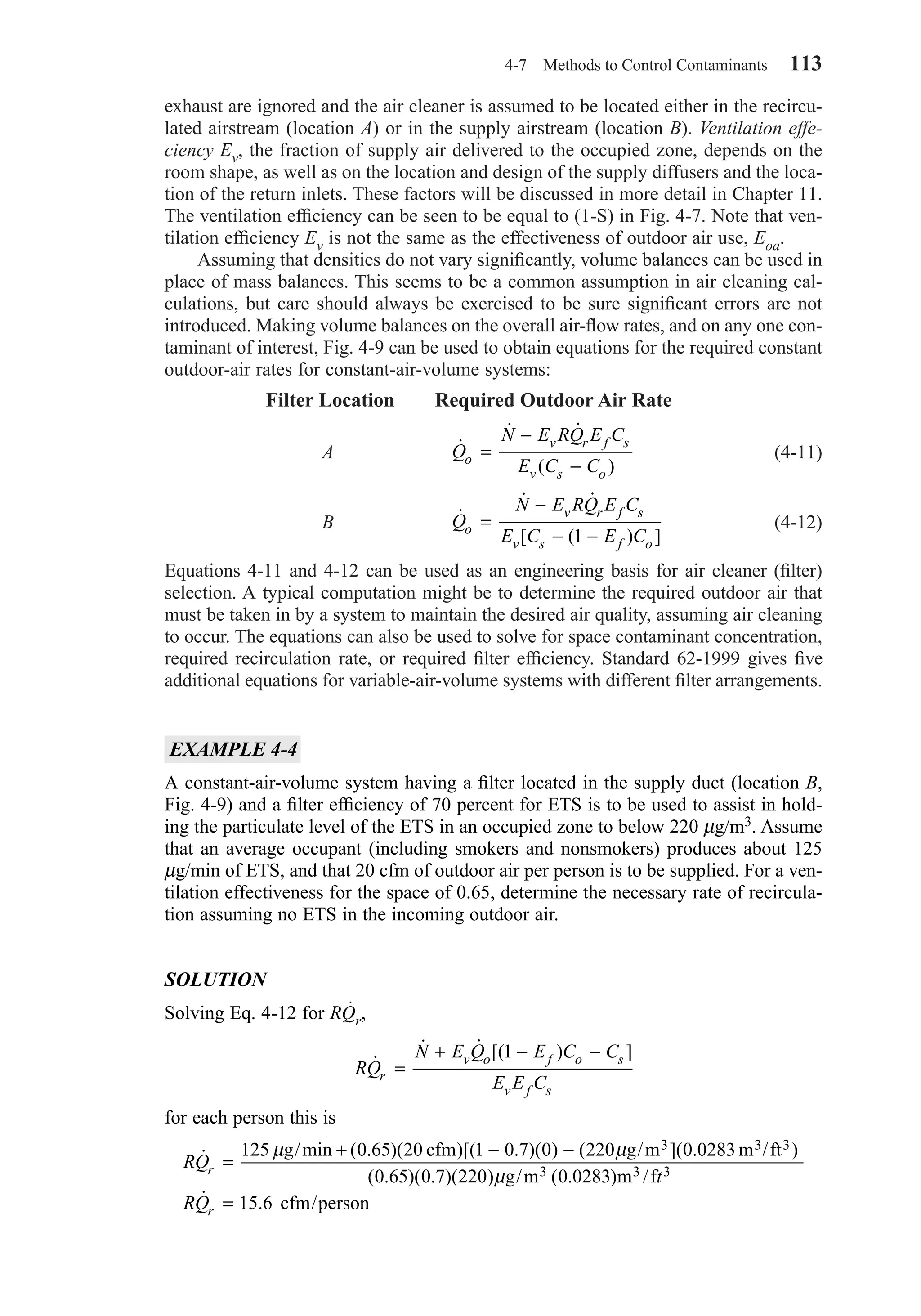 4-7 Methods to Control Contaminants 113
exhaust are ignored and the air cleaner is assumed to be located either in the recircu-
lated airstream (location A) or in the supply airstream (location B). Ventilation effe-
ciency Ev, the fraction of supply air delivered to the occupied zone, depends on the
room shape, as well as on the location and design of the supply diffusers and the loca-
tion of the return inlets. These factors will be discussed in more detail in Chapter 11.
The ventilation efﬁciency can be seen to be equal to (1-S) in Fig. 4-7. Note that ven-
tilation efﬁciency Ev is not the same as the effectiveness of outdoor air use, Eoa.
Assuming that densities do not vary signiﬁcantly, volume balances can be used in
place of mass balances. This seems to be a common assumption in air cleaning cal-
culations, but care should always be exercised to be sure signiﬁcant errors are not
introduced. Making volume balances on the overall air-ﬂow rates, and on any one con-
taminant of interest, Fig. 4-9 can be used to obtain equations for the required constant
outdoor-air rates for constant-air-volume systems:
Filter Location Required Outdoor Air Rate
A (4-11)
B (4-12)
Equations 4-11 and 4-12 can be used as an engineering basis for air cleaner (ﬁlter)
selection. A typical computation might be to determine the required outdoor air that
must be taken in by a system to maintain the desired air quality, assuming air cleaning
to occur. The equations can also be used to solve for space contaminant concentration,
required recirculation rate, or required ﬁlter efﬁciency. Standard 62-1999 gives ﬁve
additional equations for variable-air-volume systems with different ﬁlter arrangements.
EXAMPLE 4-4
A constant-air-volume system having a ﬁlter located in the supply duct (location B,
Fig. 4-9) and a ﬁlter efﬁciency of 70 percent for ETS is to be used to assist in hold-
ing the particulate level of the ETS in an occupied zone to below 220 µg/m3. Assume
that an average occupant (including smokers and nonsmokers) produces about 125
µg/min of ETS, and that 20 cfm of outdoor air per person is to be supplied. For a ven-
tilation effectiveness for the space of 0.65, determine the necessary rate of recircula-
tion assuming no ETS in the incoming outdoor air.
SOLUTION
Solving Eq. 4-12 for RQr,
for each person this is
RQ
t
RQ
r
r
˙ /min ( . )( )[( . )( ) ( ]( . )
( . )( . )( ) / ( . )
˙ .
=
+ − −
=
125 0 65 20 1 0 7 0 220 0 0283
0 65 0 7 220 0 0283
15 6
3 3 3
3 3 3
µ µ
µ
g cfm g/m m /ft
g m m /f
cfm/person
RQ
N E Q E C C
E E Cr
v o f o s
v f s
˙
˙ ˙ [( ) ]
=
+ − −1
˙
˙ ˙
[ ( ) ]
Q
N E RQ E C
E C E Co
v r f s
v s f o
=
−
− −1
˙
˙ ˙
( )
Q
N E RQ E C
E C Co
v r f s
v s o
=
−
−
Chapter04.qxd 6/15/04 2:31 PM Page 113
 