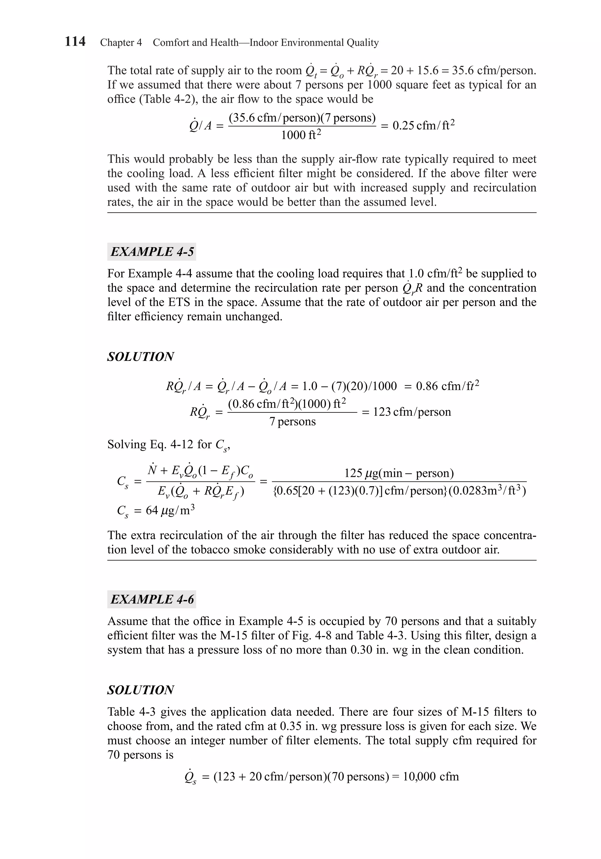 114 Chapter 4 Comfort and Health—Indoor Environmental Quality
The total rate of supply air to the room Qt = Qo + RQr = 20 + 15.6 = 35.6 cfm/person.
If we assumed that there were about 7 persons per 1000 square feet as typical for an
ofﬁce (Table 4-2), the air ﬂow to the space would be
This would probably be less than the supply air-ﬂow rate typically required to meet
the cooling load. A less efﬁcient ﬁlter might be considered. If the above ﬁlter were
used with the same rate of outdoor air but with increased supply and recirculation
rates, the air in the space would be better than the assumed level.
EXAMPLE 4-5
For Example 4-4 assume that the cooling load requires that 1.0 cfm/ft2 be supplied to
the space and determine the recirculation rate per person QrR and the concentration
level of the ETS in the space. Assume that the rate of outdoor air per person and the
ﬁlter efﬁciency remain unchanged.
SOLUTION
Solving Eq. 4-12 for Cs,
The extra recirculation of the air through the ﬁlter has reduced the space concentra-
tion level of the tobacco smoke considerably with no use of extra outdoor air.
EXAMPLE 4-6
Assume that the ofﬁce in Example 4-5 is occupied by 70 persons and that a suitably
efﬁcient ﬁlter was the M-15 ﬁlter of Fig. 4-8 and Table 4-3. Using this ﬁlter, design a
system that has a pressure loss of no more than 0.30 in. wg in the clean condition.
SOLUTION
Table 4-3 gives the application data needed. There are four sizes of M-15 ﬁlters to
choose from, and the rated cfm at 0.35 in. wg pressure loss is given for each size. We
must choose an integer number of ﬁlter elements. The total supply cfm required for
70 persons is
˙ (Qs = +123 20 70 10 000cfm/person persons cfm)( ) = ,
C
N E Q E C
E Q RQ Es
v o f o
v o r f
=
+ −
+
=
−
+
=
˙ ˙ ( )
( ˙ ˙ )
( )
{ . [ ( )( . )] }( . )
1 125
0 65 20 123 0 7 0 0283 3 3
µ
µ
g min person
cfm/person m /ft
64 g/m3Cs
RQ A Q A Q A t
RQ
r r o
r
˙ / ˙ / ˙ / . ( )( )/ .
˙ ( . )( )
= − = − =
= =
1 0 7 20 1000 0 86
0 86 1000
7
123
2
2 2
cfm/f
cfm/ft ft
persons
cfm/person
˙ /
( .
.Q A = =
35 6 7
1000
0 252
2cfm/person)( persons)
ft
cfm/ft
Chapter04.qxd 6/15/04 2:31 PM Page 114
 