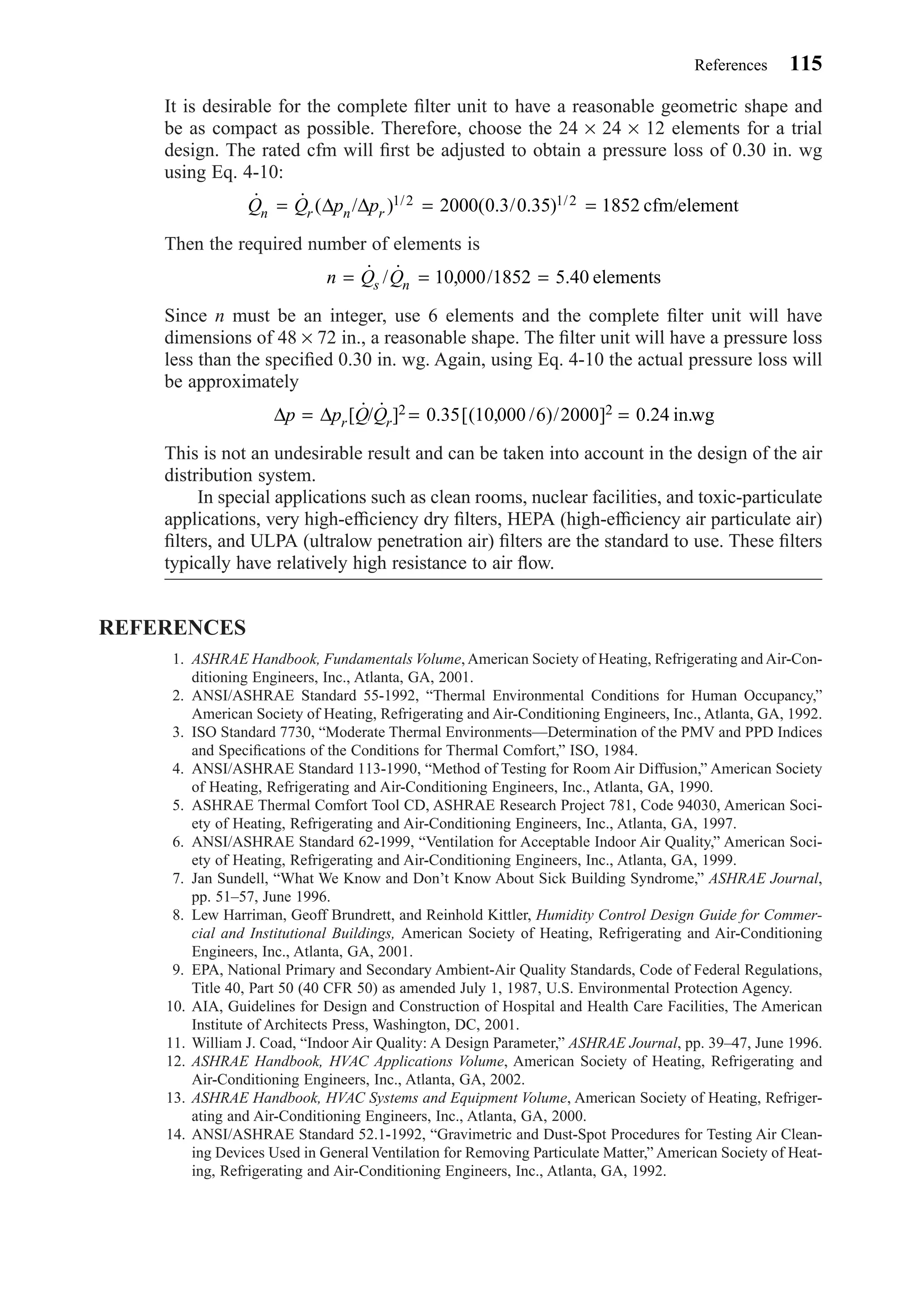 It is desirable for the complete ﬁlter unit to have a reasonable geometric shape and
be as compact as possible. Therefore, choose the 24 × 24 × 12 elements for a trial
design. The rated cfm will ﬁrst be adjusted to obtain a pressure loss of 0.30 in. wg
using Eq. 4-10:
Then the required number of elements is
Since n must be an integer, use 6 elements and the complete ﬁlter unit will have
dimensions of 48 × 72 in., a reasonable shape. The ﬁlter unit will have a pressure loss
less than the speciﬁed 0.30 in. wg. Again, using Eq. 4-10 the actual pressure loss will
be approximately
This is not an undesirable result and can be taken into account in the design of the air
distribution system.
In special applications such as clean rooms, nuclear facilities, and toxic-particulate
applications, very high-efﬁciency dry ﬁlters, HEPA (high-efﬁciency air particulate air)
ﬁlters, and ULPA (ultralow penetration air) ﬁlters are the standard to use. These ﬁlters
typically have relatively high resistance to air ﬂow.
REFERENCES
1. ASHRAE Handbook, Fundamentals Volume, American Society of Heating, Refrigerating and Air-Con-
ditioning Engineers, Inc., Atlanta, GA, 2001.
2. ANSI/ASHRAE Standard 55-1992, “Thermal Environmental Conditions for Human Occupancy,”
American Society of Heating, Refrigerating and Air-Conditioning Engineers, Inc., Atlanta, GA, 1992.
3. ISO Standard 7730, “Moderate Thermal Environments—Determination of the PMV and PPD Indices
and Speciﬁcations of the Conditions for Thermal Comfort,” ISO, 1984.
4. ANSI/ASHRAE Standard 113-1990, “Method of Testing for Room Air Diffusion,” American Society
of Heating, Refrigerating and Air-Conditioning Engineers, Inc., Atlanta, GA, 1990.
5. ASHRAE Thermal Comfort Tool CD, ASHRAE Research Project 781, Code 94030, American Soci-
ety of Heating, Refrigerating and Air-Conditioning Engineers, Inc., Atlanta, GA, 1997.
6. ANSI/ASHRAE Standard 62-1999, “Ventilation for Acceptable Indoor Air Quality,” American Soci-
ety of Heating, Refrigerating and Air-Conditioning Engineers, Inc., Atlanta, GA, 1999.
7. Jan Sundell, “What We Know and Don’t Know About Sick Building Syndrome,” ASHRAE Journal,
pp. 51–57, June 1996.
8. Lew Harriman, Geoff Brundrett, and Reinhold Kittler, Humidity Control Design Guide for Commer-
cial and Institutional Buildings, American Society of Heating, Refrigerating and Air-Conditioning
Engineers, Inc., Atlanta, GA, 2001.
9. EPA, National Primary and Secondary Ambient-Air Quality Standards, Code of Federal Regulations,
Title 40, Part 50 (40 CFR 50) as amended July 1, 1987, U.S. Environmental Protection Agency.
10. AIA, Guidelines for Design and Construction of Hospital and Health Care Facilities, The American
Institute of Architects Press, Washington, DC, 2001.
11. William J. Coad, “Indoor Air Quality: A Design Parameter,” ASHRAE Journal, pp. 39–47, June 1996.
12. ASHRAE Handbook, HVAC Applications Volume, American Society of Heating, Refrigerating and
Air-Conditioning Engineers, Inc., Atlanta, GA, 2002.
13. ASHRAE Handbook, HVAC Systems and Equipment Volume, American Society of Heating, Refriger-
ating and Air-Conditioning Engineers, Inc., Atlanta, GA, 2000.
14. ANSI/ASHRAE Standard 52.1-1992, “Gravimetric and Dust-Spot Procedures for Testing Air Clean-
ing Devices Used in General Ventilation for Removing Particulate Matter,” American Society of Heat-
ing, Refrigerating and Air-Conditioning Engineers, Inc., Atlanta, GA, 1992.
∆ ∆p p Q Qr r= = =[ ˙/ ˙ ] . [( , / )/ ] .2 20 35 10 000 6 2000 0 24 in.wg
n Q Qs n= = =˙ / ˙ , / .10 000 1852 5 40 elements
˙ ˙ ( / ) ( . / . )/ /Q Q p pn r n r= = =∆ ∆ /1 2 1 22000 0 3 0 35 1852 cfm element
References 115
Chapter04.qxd 6/15/04 2:31 PM Page 115
 