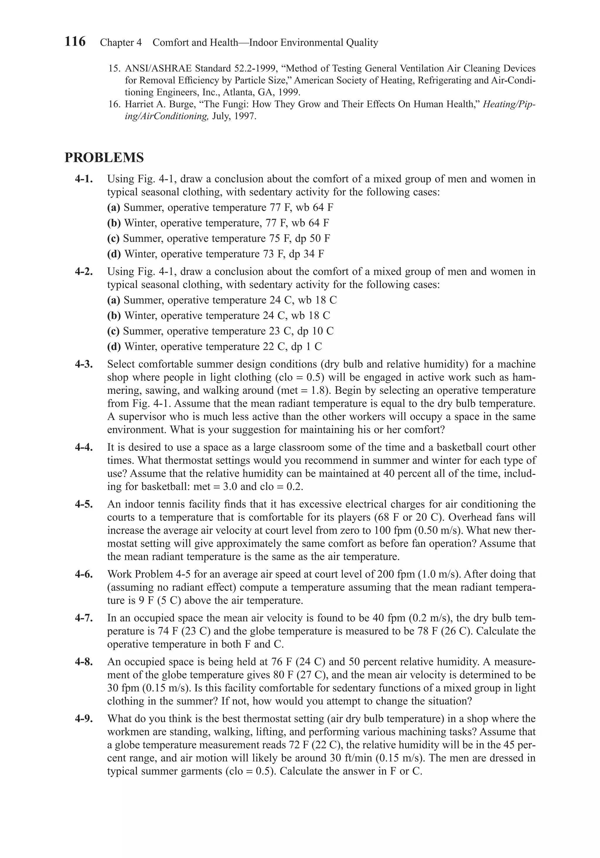 15. ANSI/ASHRAE Standard 52.2-1999, “Method of Testing General Ventilation Air Cleaning Devices
for Removal Efﬁciency by Particle Size,” American Society of Heating, Refrigerating and Air-Condi-
tioning Engineers, Inc., Atlanta, GA, 1999.
16. Harriet A. Burge, “The Fungi: How They Grow and Their Effects On Human Health,” Heating/Pip-
ing/AirConditioning, July, 1997.
PROBLEMS
4-1. Using Fig. 4-1, draw a conclusion about the comfort of a mixed group of men and women in
typical seasonal clothing, with sedentary activity for the following cases:
(a) Summer, operative temperature 77 F, wb 64 F
(b) Winter, operative temperature, 77 F, wb 64 F
(c) Summer, operative temperature 75 F, dp 50 F
(d) Winter, operative temperature 73 F, dp 34 F
4-2. Using Fig. 4-1, draw a conclusion about the comfort of a mixed group of men and women in
typical seasonal clothing, with sedentary activity for the following cases:
(a) Summer, operative temperature 24 C, wb 18 C
(b) Winter, operative temperature 24 C, wb 18 C
(c) Summer, operative temperature 23 C, dp 10 C
(d) Winter, operative temperature 22 C, dp 1 C
4-3. Select comfortable summer design conditions (dry bulb and relative humidity) for a machine
shop where people in light clothing (clo = 0.5) will be engaged in active work such as ham-
mering, sawing, and walking around (met = 1.8). Begin by selecting an operative temperature
from Fig. 4-1. Assume that the mean radiant temperature is equal to the dry bulb temperature.
A supervisor who is much less active than the other workers will occupy a space in the same
environment. What is your suggestion for maintaining his or her comfort?
4-4. It is desired to use a space as a large classroom some of the time and a basketball court other
times. What thermostat settings would you recommend in summer and winter for each type of
use? Assume that the relative humidity can be maintained at 40 percent all of the time, includ-
ing for basketball: met = 3.0 and clo = 0.2.
4-5. An indoor tennis facility ﬁnds that it has excessive electrical charges for air conditioning the
courts to a temperature that is comfortable for its players (68 F or 20 C). Overhead fans will
increase the average air velocity at court level from zero to 100 fpm (0.50 m/s). What new ther-
mostat setting will give approximately the same comfort as before fan operation? Assume that
the mean radiant temperature is the same as the air temperature.
4-6. Work Problem 4-5 for an average air speed at court level of 200 fpm (1.0 m/s). After doing that
(assuming no radiant effect) compute a temperature assuming that the mean radiant tempera-
ture is 9 F (5 C) above the air temperature.
4-7. In an occupied space the mean air velocity is found to be 40 fpm (0.2 m/s), the dry bulb tem-
perature is 74 F (23 C) and the globe temperature is measured to be 78 F (26 C). Calculate the
operative temperature in both F and C.
4-8. An occupied space is being held at 76 F (24 C) and 50 percent relative humidity. A measure-
ment of the globe temperature gives 80 F (27 C), and the mean air velocity is determined to be
30 fpm (0.15 m/s). Is this facility comfortable for sedentary functions of a mixed group in light
clothing in the summer? If not, how would you attempt to change the situation?
4-9. What do you think is the best thermostat setting (air dry bulb temperature) in a shop where the
workmen are standing, walking, lifting, and performing various machining tasks? Assume that
a globe temperature measurement reads 72 F (22 C), the relative humidity will be in the 45 per-
cent range, and air motion will likely be around 30 ft/min (0.15 m/s). The men are dressed in
typical summer garments (clo = 0.5). Calculate the answer in F or C.
116 Chapter 4 Comfort and Health—Indoor Environmental Quality
Chapter04.qxd 6/15/04 2:31 PM Page 116
 