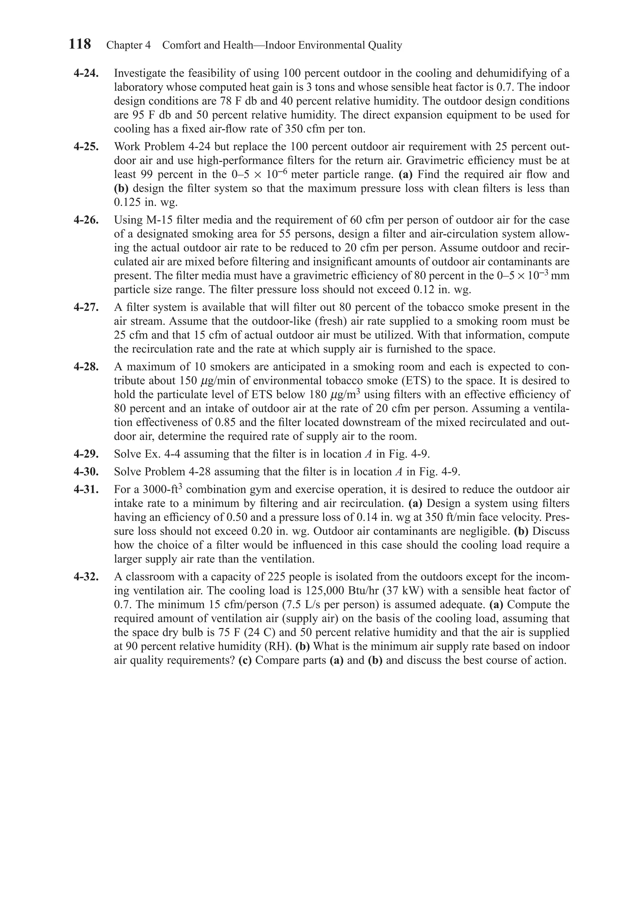 4-24. Investigate the feasibility of using 100 percent outdoor in the cooling and dehumidifying of a
laboratory whose computed heat gain is 3 tons and whose sensible heat factor is 0.7. The indoor
design conditions are 78 F db and 40 percent relative humidity. The outdoor design conditions
are 95 F db and 50 percent relative humidity. The direct expansion equipment to be used for
cooling has a ﬁxed air-ﬂow rate of 350 cfm per ton.
4-25. Work Problem 4-24 but replace the 100 percent outdoor air requirement with 25 percent out-
door air and use high-performance ﬁlters for the return air. Gravimetric efﬁciency must be at
least 99 percent in the 0–5 × 10−6 meter particle range. (a) Find the required air ﬂow and
(b) design the ﬁlter system so that the maximum pressure loss with clean ﬁlters is less than
0.125 in. wg.
4-26. Using M-15 ﬁlter media and the requirement of 60 cfm per person of outdoor air for the case
of a designated smoking area for 55 persons, design a ﬁlter and air-circulation system allow-
ing the actual outdoor air rate to be reduced to 20 cfm per person. Assume outdoor and recir-
culated air are mixed before ﬁltering and insigniﬁcant amounts of outdoor air contaminants are
present. The ﬁlter media must have a gravimetric efﬁciency of 80 percent in the 0–5 × 10−3 mm
particle size range. The ﬁlter pressure loss should not exceed 0.12 in. wg.
4-27. A ﬁlter system is available that will ﬁlter out 80 percent of the tobacco smoke present in the
air stream. Assume that the outdoor-like (fresh) air rate supplied to a smoking room must be
25 cfm and that 15 cfm of actual outdoor air must be utilized. With that information, compute
the recirculation rate and the rate at which supply air is furnished to the space.
4-28. A maximum of 10 smokers are anticipated in a smoking room and each is expected to con-
tribute about 150 µg/min of environmental tobacco smoke (ETS) to the space. It is desired to
hold the particulate level of ETS below 180 µg/m3 using ﬁlters with an effective efﬁciency of
80 percent and an intake of outdoor air at the rate of 20 cfm per person. Assuming a ventila-
tion effectiveness of 0.85 and the ﬁlter located downstream of the mixed recirculated and out-
door air, determine the required rate of supply air to the room.
4-29. Solve Ex. 4-4 assuming that the ﬁlter is in location A in Fig. 4-9.
4-30. Solve Problem 4-28 assuming that the ﬁlter is in location A in Fig. 4-9.
4-31. For a 3000-ft3 combination gym and exercise operation, it is desired to reduce the outdoor air
intake rate to a minimum by ﬁltering and air recirculation. (a) Design a system using ﬁlters
having an efﬁciency of 0.50 and a pressure loss of 0.14 in. wg at 350 ft/min face velocity. Pres-
sure loss should not exceed 0.20 in. wg. Outdoor air contaminants are negligible. (b) Discuss
how the choice of a ﬁlter would be inﬂuenced in this case should the cooling load require a
larger supply air rate than the ventilation.
4-32. A classroom with a capacity of 225 people is isolated from the outdoors except for the incom-
ing ventilation air. The cooling load is 125,000 Btu/hr (37 kW) with a sensible heat factor of
0.7. The minimum 15 cfm/person (7.5 L/s per person) is assumed adequate. (a) Compute the
required amount of ventilation air (supply air) on the basis of the cooling load, assuming that
the space dry bulb is 75 F (24 C) and 50 percent relative humidity and that the air is supplied
at 90 percent relative humidity (RH). (b) What is the minimum air supply rate based on indoor
air quality requirements? (c) Compare parts (a) and (b) and discuss the best course of action.
118 Chapter 4 Comfort and Health—Indoor Environmental Quality
Chapter04.qxd 6/15/04 2:31 PM Page 118
 