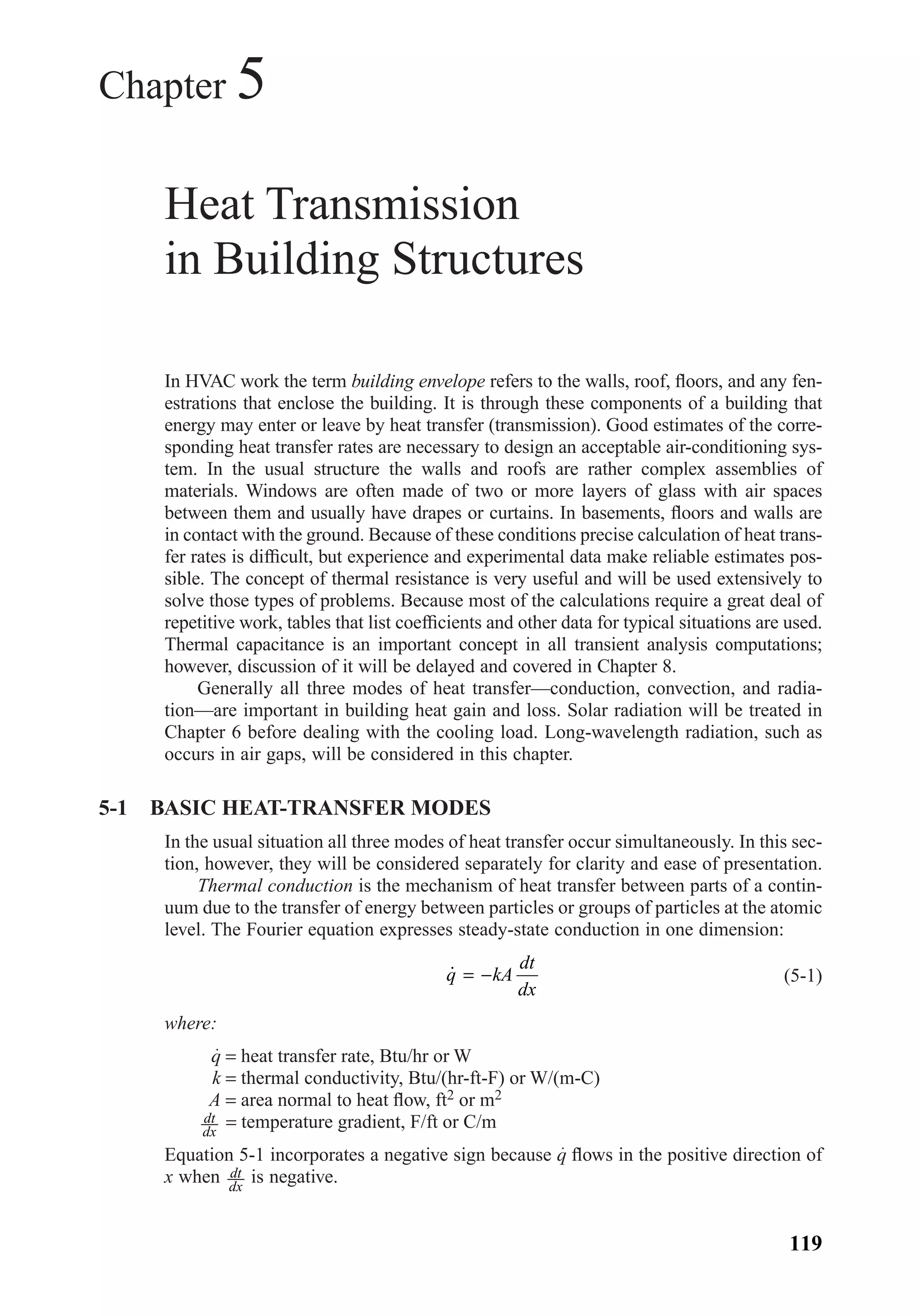 Chapter 5
Heat Transmission
in Building Structures
In HVAC work the term building envelope refers to the walls, roof, ﬂoors, and any fen-
estrations that enclose the building. It is through these components of a building that
energy may enter or leave by heat transfer (transmission). Good estimates of the corre-
sponding heat transfer rates are necessary to design an acceptable air-conditioning sys-
tem. In the usual structure the walls and roofs are rather complex assemblies of
materials. Windows are often made of two or more layers of glass with air spaces
between them and usually have drapes or curtains. In basements, ﬂoors and walls are
in contact with the ground. Because of these conditions precise calculation of heat trans-
fer rates is difﬁcult, but experience and experimental data make reliable estimates pos-
sible. The concept of thermal resistance is very useful and will be used extensively to
solve those types of problems. Because most of the calculations require a great deal of
repetitive work, tables that list coefﬁcients and other data for typical situations are used.
Thermal capacitance is an important concept in all transient analysis computations;
however, discussion of it will be delayed and covered in Chapter 8.
Generally all three modes of heat transfer—conduction, convection, and radia-
tion—are important in building heat gain and loss. Solar radiation will be treated in
Chapter 6 before dealing with the cooling load. Long-wavelength radiation, such as
occurs in air gaps, will be considered in this chapter.
5-1 BASIC HEAT-TRANSFER MODES
In the usual situation all three modes of heat transfer occur simultaneously. In this sec-
tion, however, they will be considered separately for clarity and ease of presentation.
Thermal conduction is the mechanism of heat transfer between parts of a contin-
uum due to the transfer of energy between particles or groups of particles at the atomic
level. The Fourier equation expresses steady-state conduction in one dimension:
(5-1)
where:
q = heat transfer rate, Btu/hr or W
k = thermal conductivity, Btu/(hr-ft-F) or W/(m-C)
A = area normal to heat ﬂow, ft2 or m2
= temperature gradient, F/ft or C/m
Equation 5-1 incorporates a negative sign because q ﬂows in the positive direction of
x when is negative.dt
dx
dt
dx
˙q kA
dt
dx
= −
119
Chapter05.qxd 6/15/04 2:30 PM Page 119
 