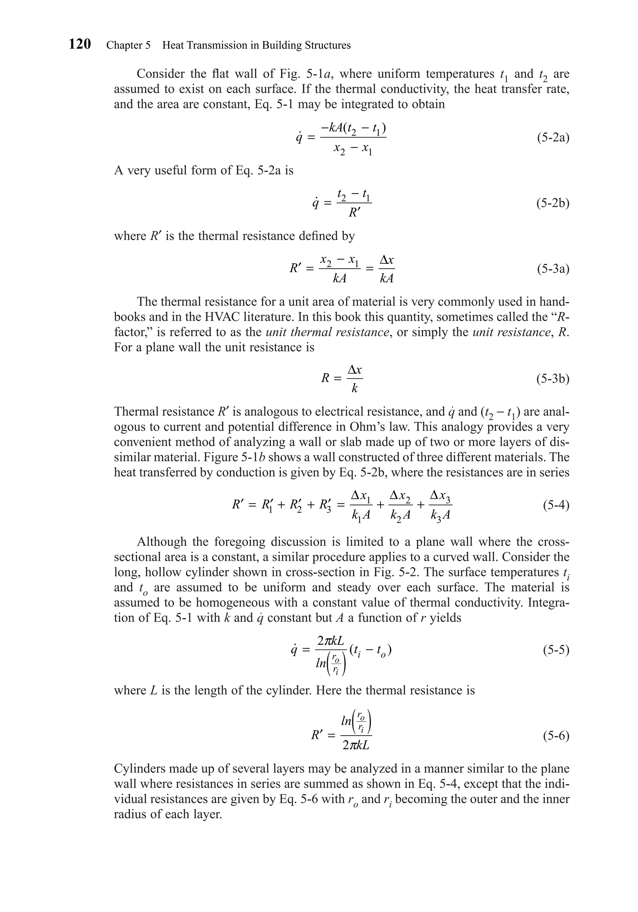 Consider the ﬂat wall of Fig. 5-1a, where uniform temperatures t1 and t2 are
assumed to exist on each surface. If the thermal conductivity, the heat transfer rate,
and the area are constant, Eq. 5-1 may be integrated to obtain
(5-2a)
A very useful form of Eq. 5-2a is
(5-2b)
where R′ is the thermal resistance deﬁned by
(5-3a)
The thermal resistance for a unit area of material is very commonly used in hand-
books and in the HVAC literature. In this book this quantity, sometimes called the “R-
factor,” is referred to as the unit thermal resistance, or simply the unit resistance, R.
For a plane wall the unit resistance is
(5-3b)
Thermal resistance R′ is analogous to electrical resistance, and q and (t2 − t1) are anal-
ogous to current and potential difference in Ohm’s law. This analogy provides a very
convenient method of analyzing a wall or slab made up of two or more layers of dis-
similar material. Figure 5-1b shows a wall constructed of three different materials. The
heat transferred by conduction is given by Eq. 5-2b, where the resistances are in series
(5-4)
Although the foregoing discussion is limited to a plane wall where the cross-
sectional area is a constant, a similar procedure applies to a curved wall. Consider the
long, hollow cylinder shown in cross-section in Fig. 5-2. The surface temperatures ti
and to are assumed to be uniform and steady over each surface. The material is
assumed to be homogeneous with a constant value of thermal conductivity. Integra-
tion of Eq. 5-1 with k and q constant but A a function of r yields
(5-5)
where L is the length of the cylinder. Here the thermal resistance is
(5-6)
Cylinders made up of several layers may be analyzed in a manner similar to the plane
wall where resistances in series are summed as shown in Eq. 5-4, except that the indi-
vidual resistances are given by Eq. 5-6 with ro and ri becoming the outer and the inner
radius of each layer.
′ =
( )R
ln
kL
r
r
o
i
2π
˙ ( )q
kL
ln
t tr
r
i o
o
i
=
( )
−
2π
′ = ′ + ′ + ′ = + +R R R R
x
k A
x
k A
x
k A1 2 3
1
1
2
2
3
3
∆ ∆ ∆
R
x
k
=
∆
′ =
−
=R
x x
kA
x
kA
2 1 ∆
˙q
t t
R
=
−
′
2 1
˙
( )
q
kA t t
x x
=
− −
−
2 1
2 1
120 Chapter 5 Heat Transmission in Building Structures
Chapter05.qxd 6/15/04 2:30 PM Page 120
 