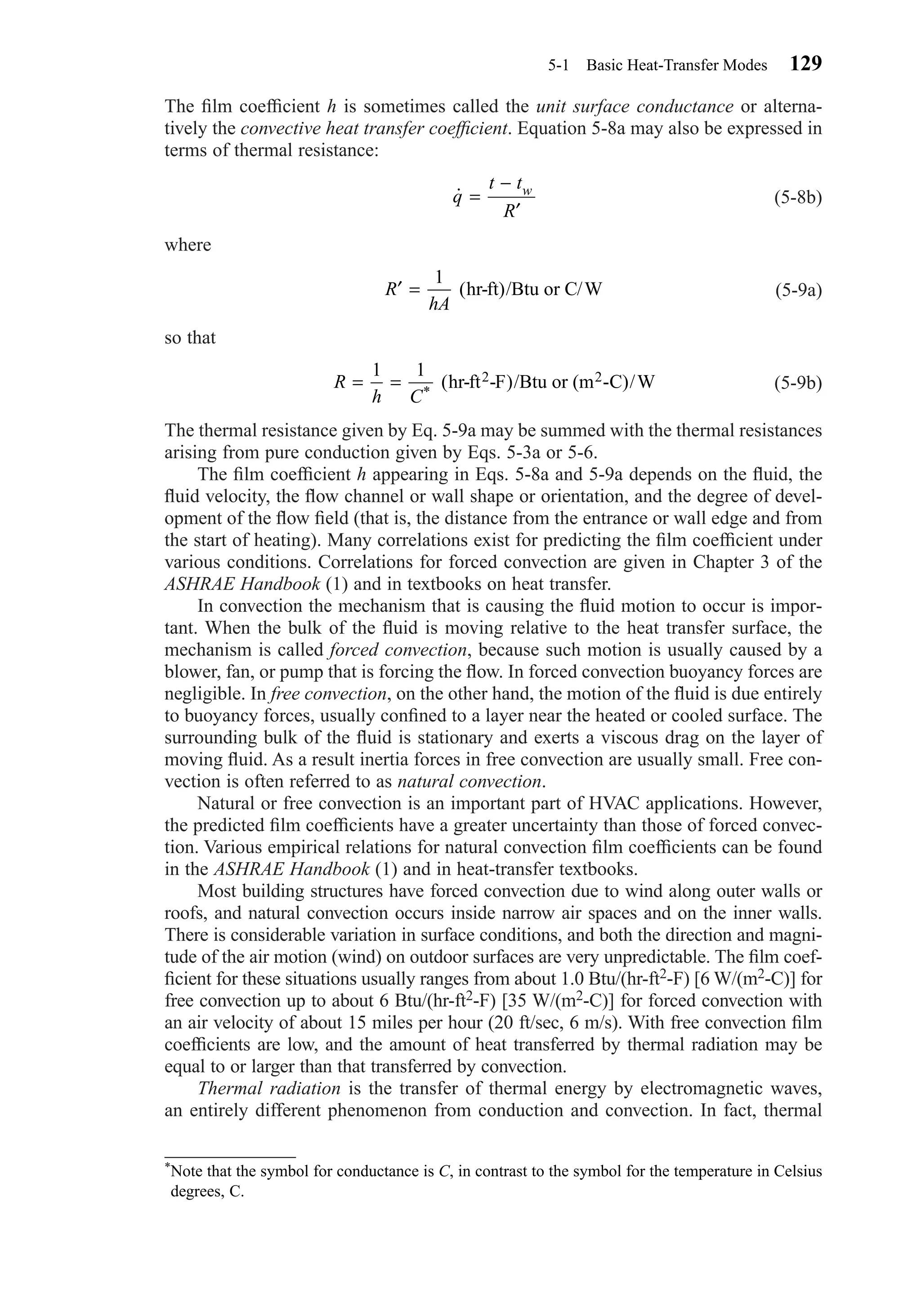 The ﬁlm coefﬁcient h is sometimes called the unit surface conductance or alterna-
tively the convective heat transfer coefﬁcient. Equation 5-8a may also be expressed in
terms of thermal resistance:
(5-8b)
where
(5-9a)
so that
(5-9b)
The thermal resistance given by Eq. 5-9a may be summed with the thermal resistances
arising from pure conduction given by Eqs. 5-3a or 5-6.
The ﬁlm coefﬁcient h appearing in Eqs. 5-8a and 5-9a depends on the ﬂuid, the
ﬂuid velocity, the ﬂow channel or wall shape or orientation, and the degree of devel-
opment of the ﬂow ﬁeld (that is, the distance from the entrance or wall edge and from
the start of heating). Many correlations exist for predicting the ﬁlm coefﬁcient under
various conditions. Correlations for forced convection are given in Chapter 3 of the
ASHRAE Handbook (1) and in textbooks on heat transfer.
In convection the mechanism that is causing the ﬂuid motion to occur is impor-
tant. When the bulk of the ﬂuid is moving relative to the heat transfer surface, the
mechanism is called forced convection, because such motion is usually caused by a
blower, fan, or pump that is forcing the ﬂow. In forced convection buoyancy forces are
negligible. In free convection, on the other hand, the motion of the ﬂuid is due entirely
to buoyancy forces, usually conﬁned to a layer near the heated or cooled surface. The
surrounding bulk of the ﬂuid is stationary and exerts a viscous drag on the layer of
moving ﬂuid. As a result inertia forces in free convection are usually small. Free con-
vection is often referred to as natural convection.
Natural or free convection is an important part of HVAC applications. However,
the predicted ﬁlm coefﬁcients have a greater uncertainty than those of forced convec-
tion. Various empirical relations for natural convection ﬁlm coefﬁcients can be found
in the ASHRAE Handbook (1) and in heat-transfer textbooks.
Most building structures have forced convection due to wind along outer walls or
roofs, and natural convection occurs inside narrow air spaces and on the inner walls.
There is considerable variation in surface conditions, and both the direction and magni-
tude of the air motion (wind) on outdoor surfaces are very unpredictable. The ﬁlm coef-
ﬁcient for these situations usually ranges from about 1.0 Btu/(hr-ft2-F) [6 W/(m2-C)] for
free convection up to about 6 Btu/(hr-ft2-F) [35 W/(m2-C)] for forced convection with
an air velocity of about 15 miles per hour (20 ft/sec, 6 m/s). With free convection ﬁlm
coefﬁcients are low, and the amount of heat transferred by thermal radiation may be
equal to or larger than that transferred by convection.
Thermal radiation is the transfer of thermal energy by electromagnetic waves,
an entirely different phenomenon from conduction and convection. In fact, thermal
R
h C
= =
1 1
*
( )/hr-ft -F Btu or (m -C)/W2 2
′ =R
hA
1
(hr-ft)/Btu or C/W
˙q
t t
R
w
=
−
′
5-1 Basic Heat-Transfer Modes 129
*Note that the symbol for conductance is C, in contrast to the symbol for the temperature in Celsius
degrees, C.
Chapter05.qxd 6/15/04 2:31 PM Page 129
 