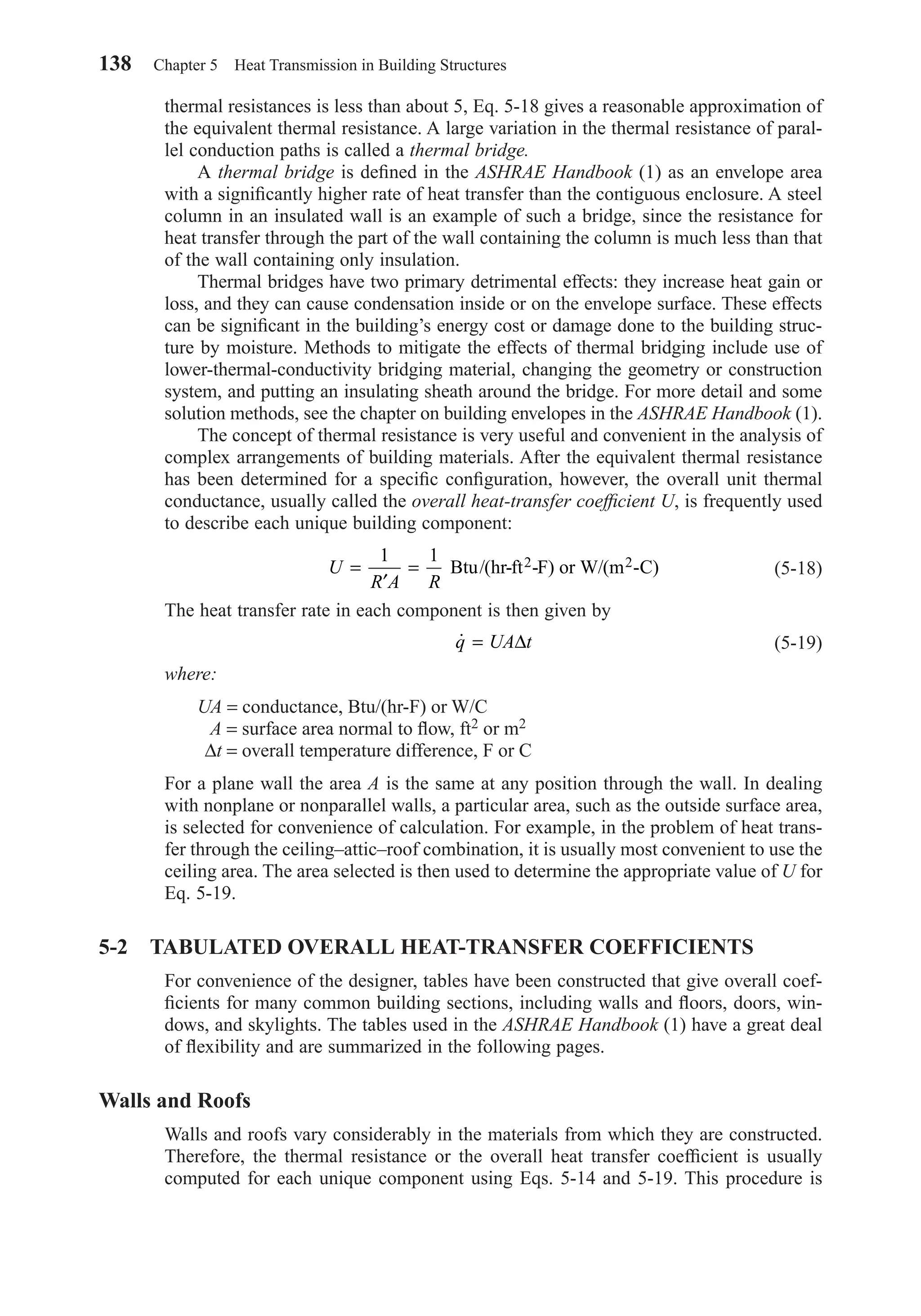 138 Chapter 5 Heat Transmission in Building Structures
thermal resistances is less than about 5, Eq. 5-18 gives a reasonable approximation of
the equivalent thermal resistance. A large variation in the thermal resistance of paral-
lel conduction paths is called a thermal bridge.
A thermal bridge is deﬁned in the ASHRAE Handbook (1) as an envelope area
with a signiﬁcantly higher rate of heat transfer than the contiguous enclosure. A steel
column in an insulated wall is an example of such a bridge, since the resistance for
heat transfer through the part of the wall containing the column is much less than that
of the wall containing only insulation.
Thermal bridges have two primary detrimental effects: they increase heat gain or
loss, and they can cause condensation inside or on the envelope surface. These effects
can be signiﬁcant in the building’s energy cost or damage done to the building struc-
ture by moisture. Methods to mitigate the effects of thermal bridging include use of
lower-thermal-conductivity bridging material, changing the geometry or construction
system, and putting an insulating sheath around the bridge. For more detail and some
solution methods, see the chapter on building envelopes in the ASHRAE Handbook (1).
The concept of thermal resistance is very useful and convenient in the analysis of
complex arrangements of building materials. After the equivalent thermal resistance
has been determined for a speciﬁc conﬁguration, however, the overall unit thermal
conductance, usually called the overall heat-transfer coefﬁcient U, is frequently used
to describe each unique building component:
(5-18)
The heat transfer rate in each component is then given by
(5-19)
where:
UA = conductance, Btu/(hr-F) or W/C
A = surface area normal to ﬂow, ft2 or m2
∆t = overall temperature difference, F or C
For a plane wall the area A is the same at any position through the wall. In dealing
with nonplane or nonparallel walls, a particular area, such as the outside surface area,
is selected for convenience of calculation. For example, in the problem of heat trans-
fer through the ceiling–attic–roof combination, it is usually most convenient to use the
ceiling area. The area selected is then used to determine the appropriate value of U for
Eq. 5-19.
5-2 TABULATED OVERALL HEAT-TRANSFER COEFFICIENTS
For convenience of the designer, tables have been constructed that give overall coef-
ﬁcients for many common building sections, including walls and ﬂoors, doors, win-
dows, and skylights. The tables used in the ASHRAE Handbook (1) have a great deal
of ﬂexibility and are summarized in the following pages.
Walls and Roofs
Walls and roofs vary considerably in the materials from which they are constructed.
Therefore, the thermal resistance or the overall heat transfer coefﬁcient is usually
computed for each unique component using Eqs. 5-14 and 5-19. This procedure is
˙q UA t= ∆
U
R A R
=
′
=
1 1
Btu/(hr-ft -F) or W/(m -C)2 2
Chapter05.qxd 6/15/04 2:31 PM Page 138
 